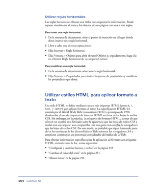 Utilizar reglas horizontales
                    Las reglas horizontales (líneas) son útiles para organizar la información. Puede
                    separar visualmente el texto y los objetos de una página con una o más reglas.

                    Para crear una regla horizontal:

                    1   En la ventana de documento, sitúe el punto de inserción en el lugar donde
                        desea insertar una regla horizontal.
                    2   Lleve a cabo una de estas operaciones:
                    • Elija Insertar > Regla horizontal.
                    • Elija Ventana > Objetos para abrir el panel Objetos y, seguidamente, haga clic
                        en el botón Regla horizontal de la categoría Común.

                    Para modificar una regla horizontal:

                    1   En la ventana de documento, seleccione la regla horizontal.
                    2   Elija Ventana > Propiedades para abrir el inspector de propiedades y modiﬁcar
                        las propiedades que desee.




                    Utilizar estilos HTML para aplicar formato a
                    texto
                    Un estilo HTML se deﬁne mediante una o más etiquetas HTML (como b, i,
                    font, y center) que aplican formato al texto. La especiﬁcación HTML 4.0
                    emitida por el World Wide Web Consortium (W3C) a principios de 1998
                    desalentaba el uso de etiquetas de formato HTML en favor de las hojas de estilos
                    CSS. Sin embargo, en la práctica, las etiquetas de formato HTML, a pesar de que
                    ofrecen un control más limitado sobre la apariencia que las hojas de estilos CSS y
                    tardan más en cargarse, son compatibles con una gama más amplia de navegadores
                    que las hojas de estilos CSS. Por esta razón, es probable que sigan formando parte
                    de las herramientas de los desarrolladores Web mientras los navegadores 3.0 y
                    anteriores constituyan un porcentaje considerable del tráﬁco de la Web.
                    Para obtener información especíﬁca sobre la aplicación de formato con etiquetas
                    HTML, consulte uno de los temas siguientes:
                    • “Conﬁgurar y cambiar fuentes y estilos” en la página 249
                    • “Cambiar el color del texto” en la página 251
                    • “Alinear texto” en la página 251




254   Capítulo 10
 