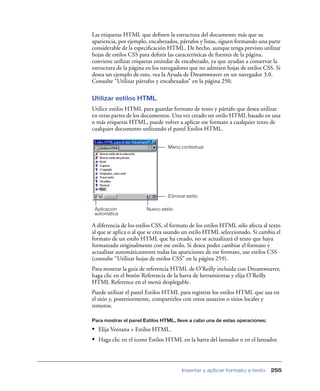 Las etiquetas HTML que deﬁnen la estructura del documento más que su
apariencia, por ejemplo, encabezados, párrafos y listas, siguen formando una parte
considerable de la especiﬁcación HTML. De hecho, aunque tenga previsto utilizar
hojas de estilos CSS para deﬁnir las características de fuentes de la página,
conviene utilizar etiquetas estándar de encabezado, ya que ayudan a conservar la
estructura de la página en los navegadores que no admiten hojas de estilos CSS. Si
desea un ejemplo de esto, vea la Ayuda de Dreamweaver en un navegador 3.0.
Consulte “Utilizar párrafos y encabezados” en la página 250.

Utilizar estilos HTML
Utilice estilos HTML para guardar formato de texto y párrafo que desea utilizar
en otras partes de los documentos. Una vez creado un estilo HTML basado en una
o más etiquetas HTML, puede volver a aplicar ese formato a cualquier texto de
cualquier documento utilizando el panel Estilos HTML.


                                 Menú contextual




                                 Eliminar estilo

 Aplicación             Nuevo estilo
 automática

A diferencia de los estilos CSS, el formato de los estilos HTML sólo afecta al texto
al que se aplica o al que se crea usando un estilo HTML seleccionado. Si cambia el
formato de un estilo HTML que ha creado, no se actualizará el texto que haya
formateado originalmente con ese estilo. Si desea poder cambiar el formato y
actualizar automáticamente todas las apariciones de ese formato, use estilos CSS
(consulte “Utilizar hojas de estilos CSS” en la página 259).
Para mostrar la guía de referencia HTML de O’Reilly incluida con Dreamweaver,
haga clic en el botón Referencia de la barra de herramientas y elija O’Reilly
HTML Reference en el menú desplegable.
Puede utilizar el panel Estilos HTML para registrar los estilos HTML que usa en
el sitio y, posteriormente, compartirlos con otros usuarios o sitios locales y
remotos.

Para mostrar el panel Estilos HTML, lleve a cabo una de estas operaciones:

• Elija Ventana > Estilos HTML.
• Haga clic en el icono Estilos HTML en la barra del lanzador o en el lanzador.



                                        Insertar y aplicar formato a texto     255
 