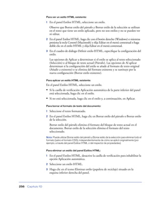 Para ver un estilo HTML existente:

                    1   En el panel Estilos HTML, seleccione un estilo.
                        Observe que Borrar estilo del párrafo y Borrar estilo de la selección se utilizan
                        en el texto que tiene un estilo aplicado, pero no son estilos y no se pueden ver
                        ni editar.
                    2   En el panel Estilos HTML, haga clic con el botón derecho (Windows) o mientras
                        presiona la tecla Control (Macintosh) y elija Editar en el menú contextual o haga
                        doble clic en el estilo HTML y elija Editar en el menú contextual.
                    3   En el cuadro de diálogo Deﬁnir estilo HTML, especiﬁque la conﬁguración del
                        estilo.
                        Las opciones de Aplicar a determinan si el estilo se aplica al texto seleccionado
                        (Selección) o al bloque de texto actual (Párrafo). Las opciones de Al aplicar
                        determinan si la conﬁguración del estilo se añade al formato de texto original
                        (Añadir a existente) o se elimina del formato existente y se sustituye por la
                        nueva conﬁguración (Borrar estilo existente).

                    Para aplicar un estilo HTML existente:

                    En el panel Estilos HTML, seleccione un estilo.
                    • Si la casilla de veriﬁcación Aplicación automática de la parte inferior del panel
                        está seleccionada, haga clic en el estilo.
                    • Si no está seleccionada, haga clic en el estilo y, a continuación, en Aplicar.

                    Para borrar el formato de texto del documento:

                    1   Seleccione el texto formateado.
                    2   En el panel Estilos HTML, haga clic en Borrar estilo del párrafo o Borrar estilo
                        de la selección.
                        Borrar estilo del párrafo elimina el formato del bloque de texto actual en el
                        documento. Borrar estilo de la selección elimina el formato del texto
                        seleccionado.
                    Nota: Puede utilizar Borrar estilo del párrafo y Borrar estilo de la selección para eliminar todo el
                    formato (salvo el formato CSS), independientemente de cómo se aplicó originalmente (por
                    ejemplo, a través del panel Estilos HTML o del inspector de propiedades).


                    Para eliminar un estilo del panel Estilos HTML:

                    1   En el panel Estilos HTML, desactive la casilla de veriﬁcación para inhabilitar la
                        opción Aplicación automática.
                    2   Seleccione un estilo HTML.
                    3   Haga clic en el icono Eliminar estilo (papelera de reciclaje) situado en la
                        esquina inferior derecha del panel.



256   Capítulo 10
 
