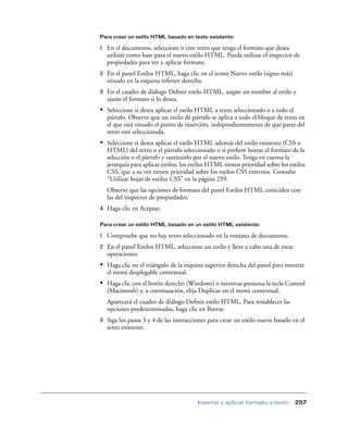 Para crear un estilo HTML basado en texto existente:

1   En el documento, seleccione o cree texto que tenga el formato que desea
    utilizar como base para el nuevo estilo HTML. Puede utilizar el inspector de
    propiedades para ver y aplicar formato.
2   En el panel Estilos HTML, haga clic en el icono Nuevo estilo (signo más)
    situado en la esquina inferior derecha.
3   En el cuadro de diálogo Deﬁnir estilo HTML, asigne un nombre al estilo y
    ajuste el formato si lo desea.
• Seleccione si desea aplicar el estilo HTML a texto seleccionado o a todo el
    párrafo. Observe que un estilo de párrafo se aplica a todo el bloque de texto en
    el que está situado el punto de inserción, independientemente de qué parte del
    texto esté seleccionada.
• Seleccione si desea aplicar el estilo HTML además del estilo existente (CSS o
    HTML) del texto o el párrafo seleccionado o si preﬁere borrar el formato de la
    selección o el párrafo y sustituirlo por el nuevo estilo. Tenga en cuenta la
    jerarquía para aplicar estilos: los estilos HTML tienen prioridad sobre los estilos
    CSS, que a su vez tienen prioridad sobre los estilos CSS externos. Consulte
    “Utilizar hojas de estilos CSS” en la página 259.
    Observe que las opciones de formato del panel Estilos HTML coinciden con
    las del inspector de propiedades.
4   Haga clic en Aceptar.

Para crear un estilo HTML basado en un estilo HTML existente:

1   Compruebe que no hay texto seleccionado en la ventana de documento.
2   En el panel Estilos HTML, seleccione un estilo y lleve a cabo una de estas
    operaciones:
• Haga clic en el triángulo de la esquina superior derecha del panel para mostrar
    el menú desplegable contextual.
• Haga clic con el botón derecho (Windows) o mientras presiona la tecla Control
    (Macintosh) y, a continuación, elija Duplicar en el menú contextual.
    Aparecerá el cuadro de diálogo Deﬁnir estilo HTML. Para restablecer las
    opciones predeterminadas, haga clic en Borrar.
3   Siga los pasos 3 y 4 de las instrucciones para crear un estilo nuevo basado en el
    texto existente.




                                         Insertar y aplicar formato a texto       257
 