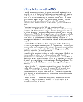 Utilizar hojas de estilos CSS
Un estilo es un grupo de atributos de formato que controla la apariencia de un
rango de texto en un documento. Una hoja de estilos en cascada (CSS) se puede
emplear para controlar muchos documentos al mismo tiempo e incluye todos los
estilos de un documento. La ventaja de utilizar una hoja de estilos CSS sobre el
uso de un estilo HTML estriba en que, además de estar vinculada a múltiples
documentos, cuando se actualiza o cambia un estilo CSS, se actualiza
automáticamente el formato de todos los documentos que utilizan esa hoja de
estilos.
Por ejemplo, imaginemos un sitio Web muy grande como Yahoo o
Macromedia.com. Utilizando los estilos CSS puede realizar cambios de fuente y
formato en todo el sitio o en muchas páginas de forma rápida y precisa. Asimismo,
los estilos CSS permiten deﬁnir muchas propiedades que no se pueden controlar
utilizando sólo HTML. Por ejemplo, puede asignar viñetas de lista personalizadas
y especiﬁcar distintos tamaños y unidades de fuente (píxeles, puntos, etc.). Si
utiliza estilos CSS y deﬁne el tamaño de fuente en píxeles, conseguirá un
tratamiento más coherente de la disposición y el diseño de las páginas en múltiples
navegadores.
Los estilos CSS existen desde hace algún tiempo, pero muchos diseñadores y
creadores de sitios Web se han mostrado reacios a usarlos debido a que no siempre
son compatibles con los navegadores. Sin embargo, si los usuarios del sitio utilizan
navegadores que reconocen los estilos CSS (versión 4.0 y posteriores), debería
aprovechar la potencia y el control que ofrecen.
Los estilos CSS se identiﬁcan mediante un nombre o una etiqueta HTML, lo que
permite cambiar el atributo de un estilo y ver cómo se reﬂeja el cambio
inmediatamente en todo el texto al que se aplica dicho estilo. Los estilos CSS en
documentos HTML pueden controlar la mayoría de los atributos tradicionales de
formato de texto, como fuente, tamaño y alineación. También pueden especiﬁcar
atributos exclusivos de HTML, como posición, efectos especiales e imágenes
dinámicas.
Las hojas de estilos CSS residen en el área head del documento. Los estilos CSS
pueden deﬁnir los atributos de formato de etiquetas HTML, rangos de texto
identiﬁcados por un atributo class o texto que cumpla los criterios de la
especiﬁcación de hojas de estilos en cascada (CSS). Dreamweaver reconoce los
estilos deﬁnidos en documentos existentes siempre que se ajusten a las directrices
de los estilos CSS.
Las hojas de estilos CSS funcionan en navegadores 4.0 y posteriores. Internet
Explorer 3.0 reconoce algunas hojas de estilos CSS, pero la mayoría de los
navegadores anteriores las ignoran.




                                        Insertar y aplicar formato a texto      259
 