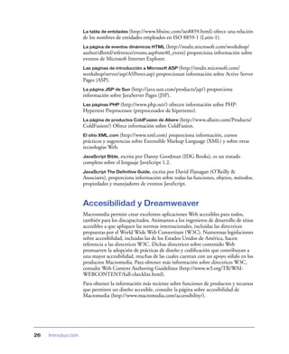 La tabla de entidades(http://www.bbsinc.com/iso8859.html) ofrece una relación
                    de los nombres de entidades empleados en ISO 8859-1 (Latin-1).
                    La página de eventos dinámicos HTML (http://msdn.microsoft.com/workshop/
                    author/dhtml/reference/events.asp#om40_event) proporciona información sobre
                    eventos de Microsoft Internet Explorer.
                    Las páginas de introducción a Microsoft ASP (http://msdn.microsoft.com/
                    workshop/server/asp/ASPover.asp) proporcionan información sobre Active Server
                    Pages (ASP).
                    La página JSP de Sun (http://java.sun.com/products/jsp/)   proporciona
                    información sobre JavaServer Pages (JSP).
                    Las páginas PHP (http://www.php.net/)  ofrecen información sobre PHP:
                    Hypertext Preprocessor (preprocesador de hipertexto).
                    La página de productos ColdFusion de Allaire (http://www.allaire.com/Products/
                    ColdFusion/) Ofrece información sobre ColdFusion.
                    El sitio XML.com (http://www.xml.com) proporciona información, cursos
                    prácticos y sugerencias sobre Extensible Markup Language (XML) y sobre otras
                    tecnologías Web.
                    JavaScript Bible, escrita por Danny Goodman (IDG Books), es un tratado
                    completo sobre el lenguaje JavaScript 1.2.
                    JavaScript The Definitive Guide, escrita por David Flanagan (O’Reilly &
                    Associates), proporciona información sobre todas las funciones, objetos, métodos,
                    propiedades y manejadores de eventos JavaScript.


                    Accesibilidad y Dreamweaver
                    Macromedia permite crear excelentes aplicaciones Web accesibles para todos,
                    también para los discapacitados. Animamos a los ingenieros de desarrollo de sitios
                    accesibles a que apliquen las normas internacionales, incluidas las directrices
                    propuestas por el World Wide Web Consortium (W3C). Numerosas legislaciones
                    sobre accesibilidad, incluidas las de los Estados Unidos de América, hacen
                    referencia a las directrices W3C. Dichas directrices sobre contenido Web
                    promueven la adopción de prácticas de diseño y codiﬁcación que contribuyan a
                    una mayor accesibilidad, muchas de las cuales cuentan con un apoyo sólido en los
                    productos Macromedia. Para obtener más información sobre directrices W3C,
                    consulte Web Content Authoring Guidelines (http://www.w3.org/TR/WAI-
                    WEBCONTENT/full-checklist.html).
                    Para obtener la información más reciente sobre funciones de productos y recursos
                    que permiten un diseño accesible, consulte la página sobre accesibilidad de
                    Macromedia (http://www.macromedia.com/accessibility/).




26   Introducción
 
