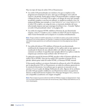 Hay tres tipos de hojas de estilos CSS en Dreamweaver:
                    • Los estilos CSS personalizados son similares a los que se emplean en los
                       programas de tratamiento de texto, salvo que no distinguen entre estilo de
                       carácter y de párrafo. Puede aplicar estilos CSS personalizados a cualquier rango
                       o bloque de texto. Si el estilo CSS se aplica a un bloque de texto (por ejemplo,
                       un párrafo completo o una lista sin ordenar), se añadirá un atributo class a la
                       etiqueta del bloque (por ejemplo, p class=“miEstilo” o ul class=“miEstilo”). Si
                       el estilo CSS se aplica a un rango de texto, se insertarán alrededor del texto
                       seleccionado etiquetas span que contengan el atributo class.. Consulte “Aplicar
                       un estilo CSS personalizado (clase)” en la página 265.
                    • Los estilos de etiquetas HTML redeﬁnen el formato de una determinada
                       etiqueta, como h1. Cuando se crea o cambia un estilo CSS para la etiqueta h1,
                       todo el texto formateado con la etiqueta h1 se actualiza inmediatamente.
                    Nota: Tenga cuidado al redefinir etiquetas en una CSS vinculada, pues puede cambiar la
                    disposición de muchas páginas. Por ejemplo, si redefine la etiqueta table para que tenga
                    una determinada apariencia, se modificará la disposición de otras páginas que utilicen
                    tablas.

                    • Los estilos del selector CSS redeﬁnen el formato de una determinada
                       combinación de etiquetas (por ejemplo, td h2 se aplica cada vez que aparece un
                       encabezado h2 dentro de una celda de tabla) o de todas las etiquetas que
                       contienen un atributo id especíﬁco (por ejemplo, #miEstilo se aplica a todas las
                       etiquetas que contienen el par atributo-valor ID=“miEstilo”).
                    La aplicación manual de formato HTML prevalece sobre el formato aplicado con
                    estilos CSS (o HTML). Para que los estilos CSS controlen el formato de un
                    párrafo, deberá quitar todos los estilos HTML y el formato HTML manual.
                    Si bien puede establecer un número ilimitado de atributos de estilo CSS deﬁnidos
                    por la especiﬁcación CSS1 en Dreamweaver, no todos los atributos aparecerán en
                    la ventana de documento. Los atributos que no aparecen se marcarán con un
                    asterisco (*) en el cuadro de diálogo Deﬁnición de estilo. Algunos de los atributos
                    de estilo CSS que pueden establecerse con Dreamweaver tienen una apariencia
                    distinta en Microsoft Internet Explorer 4.0 y Netscape Navigator 4.0, y otros no
                    son compatibles actualmente con ningún navegador.
                    Nota: Para mostrar la guía de referencia CSS de O’Reilly incluida con Dreamweaver, haga
                    clic en el botón Referencia de la barra de herramientas y elija O’Reilly CSS Reference en el
                    menú desplegable.




260   Capítulo 10
 