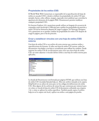 Propiedades de los estilos CSS
El World Wide Web Consortium es responsable de la especiﬁcación de hojas de
estilos en cascada (CSS1), donde se deﬁnen las propiedades de estilos CSS (por
ejemplo, fuente, color, relleno, margen, espaciado entre palabras) que controlan la
apariencia de elementos de la página Web. Dreamweaver permite establecer
cualquier propiedad CSS1.
En Internet Explorer 4.0 y posteriores puede utilizar un lenguaje de secuencia de
comandos como JavaScript o VBScript para cambiar las propiedades de posición y
estilo CSS de los elementos después de cargar la página. En Netscape Navigator
4.0 y posteriores no se pueden cambiar las propiedades de estilos CSS después de
cargar la página, pero sí las de posición.

Crear y establecer vínculos con una hoja de estilos CSS
externa
Una hoja de estilos CSS es un archivo de texto externo que contiene estilos y
especiﬁcaciones de formato. Si edita una hoja de estilos CSS externa, todos los
documentos vinculados a esa hoja se actualizarán para reﬂejar los cambios. Puede
exportar los estilos CSS de un documento para crear una nueva hoja de estilos
CSS, así como adjuntar o vincular dichos estilos a una hoja de estilos externa para
aplicarlos.




La Ayuda de Dreamweaver está formada por páginas HTML que utilizan una hoja
de estilos CSS vinculada llamada help.css. Abra este archivo (situado en la carpeta
Help/html) en un editor de texto para ver los códigos de deﬁniciones de estilos
CSS. Abra alguno de los archivos de temas (los que comienzan por número) para
ver cómo se vincula la hoja de estilos CSS al documento utilizando una etiqueta
link y cómo se aplican los estilos especíﬁcos. También puede copiar el archivo
help.css en la carpeta raíz local y aplicar sus estilos a una página de prueba.




                                       Insertar y aplicar formato a texto      261
 