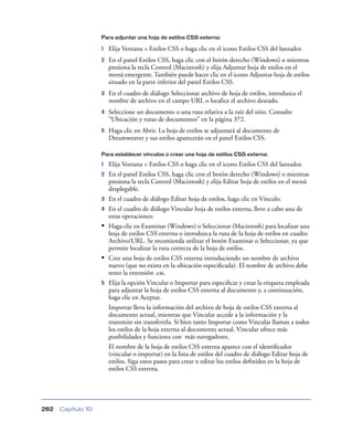 Para adjuntar una hoja de estilos CSS externa:

                    1   Elija Ventana > Estilos CSS o haga clic en el icono Estilos CSS del lanzador.
                    2   En el panel Estilos CSS, haga clic con el botón derecho (Windows) o mientras
                        presiona la tecla Control (Macintosh) y elija Adjuntar hoja de estilos en el
                        menú emergente. También puede hacer clic en el icono Adjuntar hoja de estilos
                        situado en la parte inferior del panel Estilos CSS.
                    3   En el cuadro de diálogo Seleccionar archivo de hoja de estilos, introduzca el
                        nombre de archivo en el campo URL o localice el archivo deseado.
                    4   Seleccione un documento o una ruta relativa a la raíz del sitio. Consulte
                        “Ubicación y rutas de documentos” en la página 372.
                    5   Haga clic en Abrir. La hoja de estilos se adjuntará al documento de
                        Dreamweaver y sus estilos aparecerán en el panel Estilos CSS.

                    Para establecer vínculos o crear una hoja de estilos CSS externa:

                    1   Elija Ventana > Estilos CSS o haga clic en el icono Estilos CSS del lanzador.
                    2   En el panel Estilos CSS, haga clic con el botón derecho (Windows) o mientras
                        presiona la tecla Control (Macintosh) y elija Editar hoja de estilos en el menú
                        desplegable.
                    3   En el cuadro de diálogo Editar hoja de estilos, haga clic en Vínculo.
                    4   En el cuadro de diálogo Vincular hoja de estilos externa, lleve a cabo una de
                        estas operaciones:
                    •   Haga clic en Examinar (Windows) o Seleccionar (Macintosh) para localizar una
                        hoja de estilos CSS externa o introduzca la ruta de la hoja de estilos en cuadro
                        Archivo/URL. Se recomienda utilizar el botón Examinar o Seleccionar, ya que
                        permite localizar la ruta correcta de la hoja de estilos.
                    •   Cree una hoja de estilos CSS externa introduciendo un nombre de archivo
                        nuevo (que no exista en la ubicación especiﬁcada). El nombre de archivo debe
                        tener la extensión .css.
                    5   Elija la opción Vincular o Importar para especiﬁcar y crear la etiqueta empleada
                        para adjuntar la hoja de estilos CSS externa al documento y, a continuación,
                        haga clic en Aceptar.
                        Importar lleva la información del archivo de hoja de estilos CSS externa al
                        documento actual, mientras que Vincular accede a la información y la
                        transmite sin transferirla. Si bien tanto Importar como Vincular llaman a todos
                        los estilos de la hoja externa al documento actual, Vincular ofrece más
                        posibilidades y funciona con más navegadores.
                        El nombre de la hoja de estilos CSS externa aparece con el identiﬁcador
                        (vincular o importar) en la lista de estilos del cuadro de diálogo Editar hoja de
                        estilos. Siga estos pasos para crear o editar los estilos deﬁnidos en la hoja de
                        estilos CSS externa.




262   Capítulo 10
 