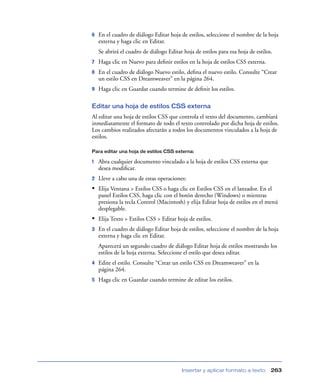 6   En el cuadro de diálogo Editar hoja de estilos, seleccione el nombre de la hoja
    externa y haga clic en Editar.
    Se abrirá el cuadro de diálogo Editar hoja de estilos para esa hoja de estilos.
7   Haga clic en Nuevo para deﬁnir estilos en la hoja de estilos CSS externa.
8   En el cuadro de diálogo Nuevo estilo, deﬁna el nuevo estilo. Consulte “Crear
    un estilo CSS en Dreamweaver” en la página 264.
9   Haga clic en Guardar cuando termine de deﬁnir los estilos.

Editar una hoja de estilos CSS externa
Al editar una hoja de estilos CSS que controla el texto del documento, cambiará
inmediatamente el formato de todo el texto controlado por dicha hoja de estilos.
Los cambios realizados afectarán a todos los documentos vinculados a la hoja de
estilos.

Para editar una hoja de estilos CSS externa:

1   Abra cualquier documento vinculado a la hoja de estilos CSS externa que
    desea modiﬁcar.
2   Lleve a cabo una de estas operaciones:
• Elija Ventana > Estilos CSS o haga clic en Estilos CSS en el lanzador. En el
    panel Estilos CSS, haga clic con el botón derecho (Windows) o mientras
    presiona la tecla Control (Macintosh) y elija Editar hoja de estilos en el menú
    desplegable.
• Elija Texto > Estilos CSS > Editar hoja de estilos.
3   En el cuadro de diálogo Editar hoja de estilos, seleccione el nombre de la hoja
    externa y haga clic en Editar.
    Aparecerá un segundo cuadro de diálogo Editar hoja de estilos mostrando los
    estilos de la hoja externa. Seleccione el estilo que desea editar.
4   Edite el estilo. Consulte “Crear un estilo CSS en Dreamweaver” en la
    página 264.
5   Haga clic en Guardar cuando termine de editar los estilos.




                                         Insertar y aplicar formato a texto       263
 