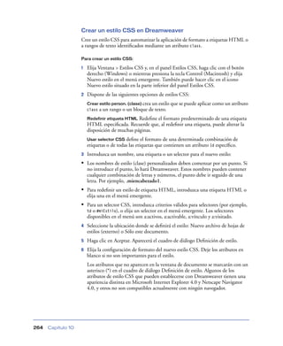 Crear un estilo CSS en Dreamweaver
                    Cree un estilo CSS para automatizar la aplicación de formato a etiquetas HTML o
                    a rangos de texto identiﬁcados mediante un atributo class.

                    Para crear un estilo CSS:

                    1   Elija Ventana > Estilos CSS y, en el panel Estilos CSS, haga clic con el botón
                        derecho (Windows) o mientras presiona la tecla Control (Macintosh) y elija
                        Nuevo estilo en el menú emergente. También puede hacer clic en el icono
                        Nuevo estilo situado en la parte inferior del panel Estilos CSS.
                    2   Dispone de las siguientes opciones de estilos CSS:
                        Crear estilo person. (clase) crea un estilo que se puede aplicar como un atributo
                        class   a un rango o un bloque de texto.
                        Redefinir etiqueta HTML Redeﬁne el formato predeterminado de una etiqueta
                        HTML especiﬁcada. Recuerde que, al redeﬁnir una etiqueta, puede alterar la
                        disposición de muchas páginas.
                        Usar selector CSS  deﬁne el formato de una determinada combinación de
                        etiquetas o de todas las etiquetas que contienen un atributo 1d especíﬁco.
                    3   Introduzca un nombre, una etiqueta o un selector para el nuevo estilo:
                    • Los nombres de estilo (clase) personalizados deben comenzar por un punto. Si
                        no introduce el punto, lo hará Dreamweaver. Estos nombres pueden contener
                        cualquier combinación de letras y números, el punto debe ir seguido de una
                        letra. Por ejemplo, .miencabezado1.
                    • Para redeﬁnir un estilo de etiqueta HTML, introduzca una etiqueta HTML o
                        elija una en el menú emergente.
                    • Para un selector CSS, introduzca criterios válidos para selectores (por ejemplo,
                        td o #miEstilo), o elija un selector en el menú emergente. Los selectores
                        disponibles en el menú son a:activos, a:activable, a:vínculo y a:visitado.
                    4   Seleccione la ubicación donde se deﬁnirá el estilo: Nuevo archivo de hojas de
                        estilos (externo) o Sólo este documento.
                    5   Haga clic en Aceptar. Aparecerá el cuadro de diálogo Deﬁnición de estilo.
                    6   Elija la conﬁguración de formato del nuevo estilo CSS. Deje los atributos en
                        blanco si no son importantes para el estilo.
                        Los atributos que no aparecen en la ventana de documento se marcarán con un
                        asterisco (*) en el cuadro de diálogo Deﬁnición de estilo. Algunos de los
                        atributos de estilo CSS que pueden establecerse con Dreamweaver tienen una
                        apariencia distinta en Microsoft Internet Explorer 4.0 y Netscape Navigator
                        4.0, y otros no son compatibles actualmente con ningún navegador.




264   Capítulo 10
 