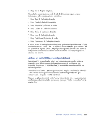 7   Haga clic en Aceptar o Aplicar.
Consulte los temas siguientes en la Ayuda de Dreamweaver para obtener
información sobre conﬁguraciones especíﬁcas:
•   Panel Tipo de Deﬁnición de estilo
•   Panel Fondo de Deﬁnición de estilo
•   Panel Bloque de Deﬁnición de estilo
•   Panel Cuadro de Deﬁnición de estilo
•   Panel Borde de Deﬁnición de estilo
•   Panel Lista de Deﬁnición de estilo
•   Panel Posición de Deﬁnición de estilo
•   Panel Extensiones de Deﬁnición de estilo
Cuando se crea un estilo personalizado (clase), aparece en el panel Estilos CSS y en
el submenú Texto > Estilos CSS. Los estilos de etiquetas HTML y del selector CSS
no aparecen en el panel Estilos CSS porque no se pueden aplicar. Estos estilos se
reﬂejan en la ventana de documento automáticamente cada vez que aparece la
etiqueta o el selector.

Aplicar un estilo CSS personalizado (clase)
Los estilos CSS personalizados (clase) son los únicos que se pueden aplicar a
cualquier texto del documento, independientemente de las etiquetas que
controlen dicho texto. El panel Estilos CSS muestra los nombres de todos los
estilos disponibles.
No confunda los estilos CSS con opciones como Negrita o Variable del submenú
Texto > Estilo. Estas opciones son atributos de formato predeﬁnidos que
corresponden a etiquetas HTML especíﬁcas.
Cuando se aplican dos o más estilos CSS al mismo texto, éstos pueden entrar en
conﬂicto y producir resultados imprevistos. Consulte “Estilos en conﬂicto” en la
página 266.




                                         Insertar y aplicar formato a texto     265
 