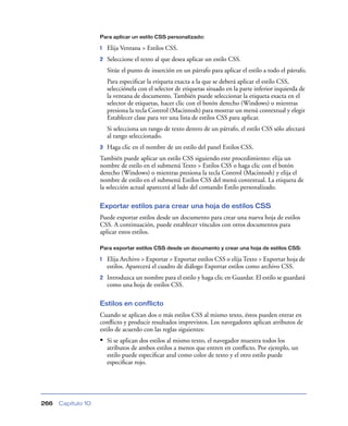 Para aplicar un estilo CSS personalizado:

                    1   Elija Ventana > Estilos CSS.
                    2   Seleccione el texto al que desea aplicar un estilo CSS.
                        Sitúe el punto de inserción en un párrafo para aplicar el estilo a todo el párrafo.
                        Para especiﬁcar la etiqueta exacta a la que se deberá aplicar el estilo CSS,
                        selecciónela con el selector de etiquetas situado en la parte inferior izquierda de
                        la ventana de documento. También puede seleccionar la etiqueta exacta en el
                        selector de etiquetas, hacer clic con el botón derecho (Windows) o mientras
                        presiona la tecla Control (Macintosh) para mostrar un menú contextual y elegir
                        Establecer clase para ver una lista de estilos CSS para aplicar.
                        Si selecciona un rango de texto dentro de un párrafo, el estilo CSS sólo afectará
                        al rango seleccionado.
                    3   Haga clic en el nombre de un estilo del panel Estilos CSS.
                    También puede aplicar un estilo CSS siguiendo este procedimiento: elija un
                    nombre de estilo en el submenú Texto > Estilos CSS o haga clic con el botón
                    derecho (Windows) o mientras presiona la tecla Control (Macintosh) y elija el
                    nombre de estilo en el submenú Estilos CSS del menú contextual. La etiqueta de
                    la selección actual aparecerá al lado del comando Estilo personalizado.

                    Exportar estilos para crear una hoja de estilos CSS
                    Puede exportar estilos desde un documento para crear una nueva hoja de estilos
                    CSS. A continuación, puede establecer vínculos con otros documentos para
                    aplicar estos estilos.

                    Para exportar estilos CSS desde un documento y crear una hoja de estilos CSS:

                    1   Elija Archivo > Exportar > Exportar estilos CSS o elija Texto > Exportar hoja de
                        estilos. Aparecerá el cuadro de diálogo Exportar estilos como archivo CSS.
                    2   Introduzca un nombre para el estilo y haga clic en Guardar. El estilo se guardará
                        como una hoja de estilos CSS.

                    Estilos en conflicto
                    Cuando se aplican dos o más estilos CSS al mismo texto, éstos pueden entrar en
                    conﬂicto y producir resultados imprevistos. Los navegadores aplican atributos de
                    estilo de acuerdo con las reglas siguientes:
                    • Si se aplican dos estilos al mismo texto, el navegador muestra todos los
                        atributos de ambos estilos a menos que entren en conﬂicto. Por ejemplo, un
                        estilo puede especiﬁcar azul como color de texto y el otro estilo puede
                        especiﬁcar rojo.




266   Capítulo 10
 