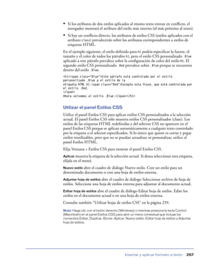 • Si los atributos de dos estilos aplicados al mismo texto entran en conﬂicto, el
   navegador mostrará el atributo del estilo más interno (el más próximo al texto).
• Si hay un conﬂicto directo, los atributos de estilos CSS (estilos aplicados con el
   atributo class) prevalecerán sobre los atributos correspondientes a estilos de
   etiquetas HTML.
En el ejemplo siguiente, el estilo deﬁnido para h1 podría especiﬁcar la fuente, el
tamaño y el color de todos los párrafos h1, pero el estilo CSS personalizado .Blue
aplicado a este párrafo prevalece sobre la conﬁguración de color del estilo H1. El
segundo estilo CSS personalizado .Red prevalece sobre .Blue porque se encuentra
dentro del estilo .Blue.
<h1><span class="Blue">Este párrafo está controlado por el estilo
personalizado .Blue y el estilo de la
etiqueta HTML h1.<span class="Red">Excepto esta frase, que está controlada por
el estilo .Red.
</span>
Ahora volvemos al estilo .Blue.</span></h1>


Utilizar el panel Estilos CSS
Utilice el panel Estilos CSS para aplicar estilos CSS personalizados a la selección
actual. El panel Estilos CSS sólo muestra estilos CSS personalizados (clase). Los
estilos de las etiquetas HTML redeﬁnidas y del selector CSS no aparecen en el
panel Estilos CSS porque se aplican automáticamente a cualquier texto controlado
por la etiqueta o el selector especiﬁcados. Si lo único que quiere es cortar y pegar
estilos reutilizables, pero que no se puedan actualizar ni personalizar, utilice el
panel Estilos HTML.
Elija Ventana > Estilos CSS para mostrar el panel Estilos CSS.
Aplicar muestra la etiqueta de la selección actual. Si desea seleccionar otra etiqueta,
elíjala en el menú.
Nuevo estilo abre
                el cuadro de diálogo Nuevo estilo. Cree un estilo para un
determinado documento o cree una hoja de estilos externa.
Adjuntar hoja de estilos abre el cuadro de diálogo Seleccionar archivo de hoja de
estilos. Seleccione una hoja de estilos externa para adjuntar al documento actual.
Editar hoja de estilos abre
                          el cuadro de diálogo Editar hoja de estilos. Edite los
estilos en el documento actual o en una hoja de estilos externa.
Consulte también “Utilizar hojas de estilos CSS” en la página 259.
Nota: Haga clic con el botón derecho (Windows) o mientras presiona la tecla Control
(Macintosh) en el panel Estilos CSS para abrir un menú contextual que incluye los
comandos Editar, Duplicar, Borrar, Aplicar, Nuevo estilo, Editar hoja de estilos y Adjuntar
hoja de estilos.




                                            Insertar y aplicar formato a texto         267
 