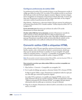 Configurar preferencias de estilos CSS
                    Las preferencias de estilos CSS controlan la forma en que Dreamweaver escribe el
                    código que deﬁne los estilos CSS. Los estilos CSS se pueden escribir en una forma
                    abreviada que resulta más fácil para algunos usuarios. Algunas versiones antiguas
                    de los navegadores no interpretan correctamente la forma abreviada. A menos que
                    desee que Dreamweaver escriba los estilos en forma abreviada, no hay ninguna
                    razón para cambiar las preferencias de estilos CSS.
                    Elija Edición > Preferencias y seleccione Estilos CSS para mostrar las preferencias
                    de Formato Hoja Estilos CSS. Consulte también “Utilizar hojas de estilos CSS” en
                    la página 259.
                    Forma abreviada para determina qué atributos de estilos CSS escribe
                    Dreamweaver en forma abreviada.
                    Al editar estilos CSS Usar forma abreviada controla si Dreamweaver reescribe los
                    estilos existentes en forma abreviada. Elija Si la utiliza el original para que
                    Dreamweaver deje todos los estilos tal como están. Elija Según conﬁguración anterior
                    para que Dreamweaver reescriba los estilos en forma abreviada de acuerdo con los
                    atributos especiﬁcados en las casillas de veriﬁcación de Forma abreviada para.


                    Convertir estilos CSS a etiquetas HTML
                    Si ha utilizado estilos CSS para especiﬁcar opciones de formato de texto (como
                    familia, tamaño, color y decoración de fuentes) y, posteriormente, decide que
                    desea que las opciones de formato se puedan ver en un navegador 3.0, puede
                    utilizar el comando Archivo > Convertir > Compatible con navegador 3.0 para
                    convertir toda la información posible de estilos a etiquetas HTML.
                    Nota: No se pueden convertir todos los estilos CSS a HTML, pues las etiquetas HTML no
                    cubren ni reconocen todos los atributos posibles en CSS.


                    Para convertir un archivo que utiliza estilos CSS en un archivo compatible con
                    navegadores 3.0:

                    1   Elija Archivo > Convertir > Compatible con navegador 3.0.
                    2   En el cuadro de diálogo que aparece, seleccione Estilos CSS a formato HTML.
                        Si elige la opción Tablas a capas, Dreamweaver reemplazará todas las capas por
                        una sola tabla que conservará la posición original.
                        Los estilos CSS se sustituyen, si es posible, por etiquetas HTML como b y font.
                        Todo el formato CSS que no se pueda convertir a HTML será eliminado. Consulte
                        “Tabla de conversión de CSS a formato HTML” en la página 269 para obtener
                        información sobre los estilos que se convierten y los que se eliminan.
                    3   Haga clic en Aceptar. Dreamweaver abrirá el archivo convertido en una ventana
                        nueva y sin título.




268   Capítulo 10
 