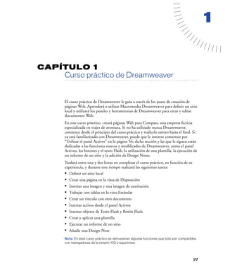 1


CAPÍTULO 1
         Curso práctico de Dreamweaver
   . . . . . . . . . . . . . . . . . . . . . . . . . . . . . . . . . . . . . . . . . . . . . . . . . . . . . . . .




         El curso práctico de Dreamweaver le guía a través de los pasos de creación de
         páginas Web. Aprenderá a utilizar Macromedia Dreamweaver para deﬁnir un sitio
         local y utilizará los paneles y herramientas de Dreamweaver para crear y editar
         documentos Web.
         En este curso práctico, creará páginas Web para Compass, una empresa ﬁcticia
         especializada en viajes de aventura. Si no ha utilizado nunca Dreamweaver,
         comience desde el principio del curso práctico y realícelo entero hasta el ﬁnal. Si
         ya está familiarizado con Dreamweaver, puede que le interese comenzar por
         “Utilizar el panel Activos” en la página 56; dicha sección y las que le siguen están
         dedicadas a las funciones nuevas y modiﬁcadas de Dreamweaver, como el panel
         Activos, los botones y el texto Flash, la utilización de una plantilla, la ejecución de
         un informe de un sitio y la adición de Design Notes.
         Tardará entre una y dos horas en completar el curso práctico, en función de su
         experiencia, y durante este tiempo realizará las siguientes tareas:
         •   Deﬁnir un sitio local
         •   Crear una página en la vista de Disposición
         •   Insertar una imagen y una imagen de sustitución
         •   Trabajar con tablas en la vista Estándar
         •   Crear un vínculo con otro documento
         •   Insertar activos desde el panel Activos
         •   Insertar objetos de Texto Flash y Botón Flash
         •   Crear y aplicar una plantilla
         •   Ejecutar un informe de un sitio
         •   Añadir una Design Note
         Nota: En este curso práctico se demuestran algunas funciones que sólo son compatibles
         con navegadores de la versión 4.0 o superiores.




                                                                                                              27
 