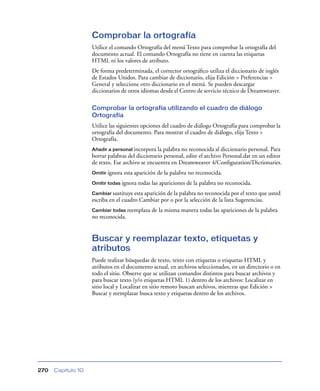 Comprobar la ortografía
                    Utilice el comando Ortografía del menú Texto para comprobar la ortografía del
                    documento actual. El comando Ortografía no tiene en cuenta las etiquetas
                    HTML ni los valores de atributo.
                    De forma predeterminada, el corrector ortográﬁco utiliza el diccionario de inglés
                    de Estados Unidos. Para cambiar de diccionario, elija Edición > Preferencias >
                    General y seleccione otro diccionario en el menú. Se pueden descargar
                    diccionarios de otros idiomas desde el Centro de servicio técnico de Dreamweaver.

                    Comprobar la ortografía utilizando el cuadro de diálogo
                    Ortografía
                    Utilice las siguientes opciones del cuadro de diálogo Ortografía para comprobar la
                    ortografía del documento. Para mostrar el cuadro de diálogo, elija Texto >
                    Ortografía.
                    Añadir a personal incorpora  la palabra no reconocida al diccionario personal. Para
                    borrar palabras del diccionario personal, edite el archivo Personal.dat en un editor
                    de texto. Ese archivo se encuentra en Dreamweaver 4/Conﬁguration/Dictionaries.
                    Omitir ignora   esta aparición de la palabra no reconocida.
                    Omitir todas ignora   todas las apariciones de la palabra no reconocida.
                    Cambiar sustituye esta aparición de la palabra no reconocida por el texto que usted
                    escriba en el cuadro Cambiar por o por la selección de la lista Sugerencias.
                    Cambiar todas reemplaza     de la misma manera todas las apariciones de la palabra
                    no reconocida.


                    Buscar y reemplazar texto, etiquetas y
                    atributos
                    Puede realizar búsquedas de texto, texto con etiquetas o etiquetas HTML y
                    atributos en el documento actual, en archivos seleccionados, en un directorio o en
                    todo el sitio. Observe que se utilizan comandos distintos para buscar archivos y
                    para buscar texto (y/o etiquetas HTML 1) dentro de los archivos: Localizar en
                    sitio local y Localizar en sitio remoto buscan archivos, mientras que Edición >
                    Buscar y reemplazar busca texto y etiquetas dentro de los archivos.




270   Capítulo 10
 