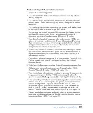 Para buscar texto y/o HTML dentro de los documentos:

1   Dispone de las opciones siguientes:
• En la vista de Diseño, desde la ventana de documento o Sitio, elija Edición >
    Buscar y reemplazar.
• En la vista de Código, haga clic con el botón derecho (Windows) o mientras
    presiona la tecla Control (Macintosh) y elija Buscar y reemplazar en el menú
    contextual.
2   En el cuadro de diálogo Buscar y reemplazar que aparece, use la opción Buscar
    en para especiﬁcar los archivos en los que desea buscar:
• Documento actual limita la búsqueda al documento activo. Esta opción sólo
    está disponible cuando se elige Buscar y reemplazar con la ventana de
    documento activa o en el menú contextual del inspector de código.
• Todo el sitio local amplía la búsqueda a todos los documentos HTML, los
    archivos de biblioteca y los documentos de texto del sitio actual. Después de
    elegir Sitio actual, el nombre del sitio actual aparecerá a la derecha del menú
    emergente. Si no es éste el sitio en el que desea buscar, elija otro en el menú
    emergente de sitios actuales de la ventana Sitio.
• Archivos seleccionados del sitio limita la búsqueda a los archivos y las carpetas
    seleccionados en la ventana Sitio. Esta opción sólo está disponible cuando se
    elige Buscar y reemplazar con la ventana Sitio activa (es decir, delante de la
    ventana de documento).
• Carpeta limita la búsqueda a un grupo de archivos especíﬁco. Después de elegir
    Carpeta, haga clic en el icono de carpeta para localizar y seleccionar el
    directorio deseado.
3   Utilice la opción Buscar para especiﬁcar el tipo de búsqueda que desea realizar.
• Código permite buscar cadenas de texto especíﬁcas en el código HTML.
    Consulte “Búsqueda de código HTML” en la página 272.
• Texto permite buscar cadenas de texto especíﬁcas en la ventana de documento. La
    búsqueda de texto ignora el código HTML que interrumpe la cadena. Por
    ejemplo, si busca the black dog, encontrará the black dog y the <i>black</i> dog.
• Texto (avanzado) permite buscar cadenas de texto especíﬁcas que se encuentran
    dentro o fuera de una o varias etiquetas. Por ejemplo, en un documento que
    contiene el código HTML siguiente, si busca intenta fuera de i, sólo
    encontrará la segunda aparición de la palabra intenta. Juan <i>intenta</i>
    hacer su trabajo a tiempo, pero no siempre lo consigue. Lo intenta con
    energía. Consulte “Buscar texto entre etiquetas especíﬁcas” en la página 274.

• Etiqueta permite buscar etiquetas, atributos y valores de atributo especíﬁcos,
    como todas las etiquetas td con valign deﬁnido como top. Consulte “Buscar
    etiquetas y atributos HTML” en la página 273.




                                          Insertar y aplicar formato a texto     271
 