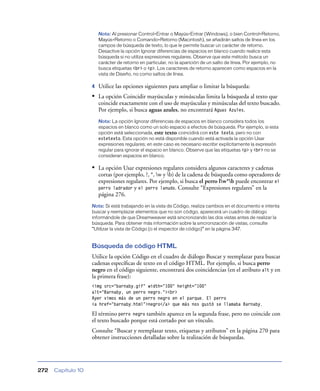 Nota: Al presionar Control+Entrar o Mayús+Entrar (Windows), o bien Control+Retorno,
                        Mayús+Retorno o Comando+Retorno (Macintosh), se añadirán saltos de línea en los
                        campos de búsqueda de texto, lo que le permite buscar un carácter de retorno.
                        Desactive la opción Ignorar diferencias de espacios en blanco cuando realice esta
                        búsqueda si no utiliza expresiones regulares. Observe que este método busca un
                        carácter de retorno en particular, no la aparición de un salto de línea. Por ejemplo, no
                        busca etiquetas <br> o <p>. Los caracteres de retorno aparecen como espacios en la
                        vista de Diseño, no como saltos de línea.

                    4   Utilice las opciones siguientes para ampliar o limitar la búsqueda:
                    • La opción Coincidir mayúsculas y minúsculas limita la búsqueda al texto que
                        coincide exactamente con el uso de mayúsculas y minúsculas del texto buscado.
                        Por ejemplo, si busca aguas azules, no encontrará Aguas Azules.
                        Nota: La opción Ignorar diferencias de espacios en blanco considera todos los
                        espacios en blanco como un solo espacio a efectos de búsqueda. Por ejemplo, si esta
                        opción está seleccionada, este texto coincidirá con este texto, pero no con
                        estetexto. Esta opción no está disponible cuando está activada la opción Usar
                        expresiones regulares; en este caso es necesario escribir explícitamente la expresión
                        regular para ignorar el espacio en blanco. Observe que las etiquetas <p> y <br> no se
                        consideran espacios en blanco.

                    • La opción Usar expresiones regulares considera algunos caracteres y cadenas
                        cortas (por ejemplo, ?, *, w y b) de la cadena de búsqueda como operadores de
                        expresiones regulares. Por ejemplo, si busca el perro lw*b puede encontrar el
                        perro ladrador y el perro lanudo. Consulte “Expresiones regulares” en la
                        página 276.
                    Nota: Si está trabajando en la vista de Código, realiza cambios en el documento e intenta
                    buscar y reemplazar elementos que no son código, aparecerá un cuadro de diálogo
                    informándole de que Dreamweaver está sincronizando las dos vistas antes de realizar la
                    búsqueda. Para obtener más información sobre la sincronización de vistas, consulte
                    “Utilizar la vista de Código (o el inspector de código)” en la página 347.


                    Búsqueda de código HTML
                    Utilice la opción Código en el cuadro de diálogo Buscar y reemplazar para buscar
                    cadenas especíﬁcas de texto en el código HTML. Por ejemplo, si busca perro
                    negro en el código siguiente, encontrará dos coincidencias (en el atributo alt y en
                    la primera frase):
                    <img src="barnaby.gif" width="100" height="100"
                    alt="Barnaby, un perro negro."><br>
                    Ayer vimos más de un perro negro en el parque. El perro
                    <a href="barnaby.html">negro</a> que más nos gustó se llamaba Barnaby.

                    El término perro negro también aparece en la segunda frase, pero no coincide con
                    el texto buscado porque está cortado por un vínculo.
                    Consulte “Buscar y reemplazar texto, etiquetas y atributos” en la página 270 para
                    obtener instrucciones detalladas sobre la realización de búsquedas.




272   Capítulo 10
 