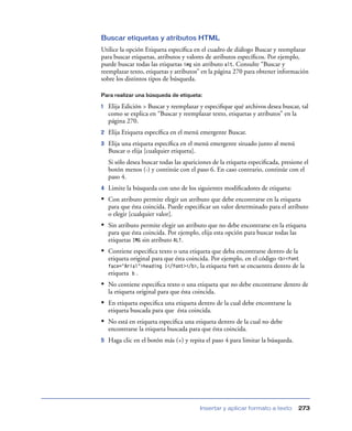 Buscar etiquetas y atributos HTML
Utilice la opción Etiqueta especíﬁca en el cuadro de diálogo Buscar y reemplazar
para buscar etiquetas, atributos y valores de atributos especíﬁcos. Por ejemplo,
puede buscar todas las etiquetas img sin atributo alt. Consulte “Buscar y
reemplazar texto, etiquetas y atributos” en la página 270 para obtener información
sobre los distintos tipos de búsqueda.

Para realizar una búsqueda de etiqueta:

1   Elija Edición > Buscar y reemplazar y especiﬁque qué archivos desea buscar, tal
    como se explica en “Buscar y reemplazar texto, etiquetas y atributos” en la
    página 270.
2   Elija Etiqueta especíﬁca en el menú emergente Buscar.
3   Elija una etiqueta especíﬁca en el menú emergente situado junto al menú
    Buscar o elija [cualquier etiqueta].
    Si sólo desea buscar todas las apariciones de la etiqueta especiﬁcada, presione el
    botón menos (-) y continúe con el paso 6. En caso contrario, continúe con el
    paso 4.
4   Limite la búsqueda con uno de los siguientes modiﬁcadores de etiqueta:
• Con atributo permite elegir un atributo que debe encontrarse en la etiqueta
    para que ésta coincida. Puede especiﬁcar un valor determinado para el atributo
    o elegir [cualquier valor].
• Sin atributo permite elegir un atributo que no debe encontrarse en la etiqueta
    para que ésta coincida. Por ejemplo, elija esta opción para buscar todas las
    etiquetas IMG sin atributo ALT.
• Contiene especiﬁca texto o una etiqueta que deba encontrarse dentro de la
    etiqueta original para que ésta coincida. Por ejemplo, en el código <b><font
    face="Arial">heading 1</font></b>,   la etiqueta font se encuentra dentro de la
    etiqueta b .
• No contiene especiﬁca texto o una etiqueta que no debe encontrarse dentro de
    la etiqueta original para que ésta coincida.
• En etiqueta especiﬁca una etiqueta dentro de la cual debe encontrarse la
    etiqueta buscada para que ésta coincida.
• No está en etiqueta especiﬁca una etiqueta dentro de la cual no debe
    encontrarse la etiqueta buscada para que ésta coincida.
5   Haga clic en el botón más (+) y repita el paso 4 para limitar la búsqueda.




                                         Insertar y aplicar formato a texto        273
 