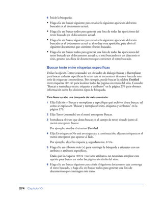 6   Inicie la búsqueda:
                    • Haga clic en Buscar siguiente para resaltar la siguiente aparición del texto
                        buscado en el documento actual.
                    • Haga clic en Buscar todos para generar una lista de todas las apariciones del
                        texto buscado en el documento actual.
                    • Haga clic en Buscar siguiente para resaltar la siguiente aparición del texto
                        buscado en el documento actual o, si no hay otra aparición, para abrir el
                        siguiente documento que contiene el texto buscado.
                    • Haga clic en Buscar todos para generar una lista de todas las apariciones del
                        texto buscado en el documento actual o, si está buscando en un directorio o
                        sitio, generar una lista de doumentos que contienen el texto buscado.

                    Buscar texto entre etiquetas específicas
                    Utilice la opción Texto (avanzado) en el cuadro de diálogo Buscar o Reemplazar
                    para buscar cadenas especíﬁcas de texto que se encuentren dentro o fuera de una
                    serie de etiquetas contenedoras. Por ejemplo, puede buscar la palabra Untitled
                    entre etiquetas <title> para localizar todas las páginas sin título del sitio. Consulte
                    “Buscar y reemplazar texto, etiquetas y atributos” en la página 270 para obtener
                    información sobre los distintos tipos de búsqueda.

                    Para llevar a cabo una búsqueda de texto avanzada:

                    1   Elija Edición > Buscar y reemplazar y especiﬁque qué archivos desea buscar, tal
                        como se explica en “Buscar y reemplazar texto, etiquetas y atributos” en la
                        página 270.
                    2   Elija Texto (avanzado) en el menú emergente Buscar.
                    3   Introduzca el texto que desea buscar en el campo de texto situado junto al
                        menú emergente Buscar.
                        Por ejemplo, escriba el término Untitled.
                    4   Elija En etiqueta o No está en etiqueta y, a continuación, elija una etiqueta en el
                        menú emergente que aparece al lado.
                        Por ejemplo, elija En etiqueta y, seguidamente, title.
                    5   Haga clic en el botón más (+) para restringir la búsqueda a etiquetas con un
                        atributo o atributos especíﬁcos.
                        Dado que la etiqueta <title >no tiene atributos, no necesitará emplear esta
                        opción para buscar en todas las páginas sin título del sitio.
                    6   Haga clic en Buscar siguiente para abrir el siguiente documento que contenga
                        el texto buscado, o haga clic en Buscar todos para generar una lista de
                        documentos que contengan este texto.




274   Capítulo 10
 