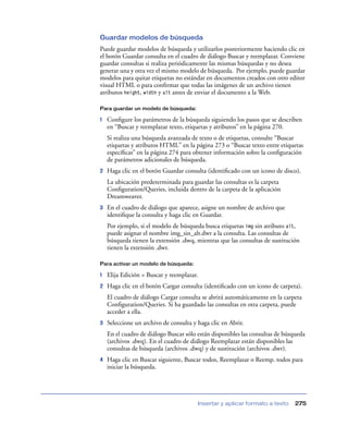 Guardar modelos de búsqueda
Puede guardar modelos de búsqueda y utilizarlos posteriormente haciendo clic en
el botón Guardar consulta en el cuadro de diálogo Buscar y reemplazar. Conviene
guardar consultas si realiza periódicamente las mismas búsquedas y no desea
generar una y otra vez el mismo modelo de búsqueda. Por ejemplo, puede guardar
modelos para quitar etiquetas no estándar en documentos creados con otro editor
visual HTML o para conﬁrmar que todas las imágenes de un archivo tienen
atributos height, width y alt antes de enviar el documento a la Web.

Para guardar un modelo de búsqueda:

1   Conﬁgure los parámetros de la búsqueda siguiendo los pasos que se describen
    en “Buscar y reemplazar texto, etiquetas y atributos” en la página 270.
    Si realiza una búsqueda avanzada de texto o de etiquetas, consulte “Buscar
    etiquetas y atributos HTML” en la página 273 o “Buscar texto entre etiquetas
    especíﬁcas” en la página 274 para obtener información sobre la conﬁguración
    de parámetros adicionales de búsqueda.
2   Haga clic en el botón Guardar consulta (identiﬁcado con un icono de disco).
    La ubicación predeterminada para guardar las consultas es la carpeta
    Conﬁguration/Queries, incluida dentro de la carpeta de la aplicación
    Dreamweaver.
3   En el cuadro de diálogo que aparece, asigne un nombre de archivo que
    identiﬁque la consulta y haga clic en Guardar.
    Por ejemplo, si el modelo de búsqueda busca etiquetas img sin atributo alt,
    puede asignar el nombre img_sin_alt.dwr a la consulta. Las consultas de
    búsqueda tienen la extensión .dwq, mientras que las consultas de sustitución
    tienen la extensión .dwr.

Para activar un modelo de búsqueda:

1   Elija Edición > Buscar y reemplazar.
2   Haga clic en el botón Cargar consulta (identiﬁcado con un icono de carpeta).
    El cuadro de diálogo Cargar consulta se abrirá automáticamente en la carpeta
    Conﬁguration/Queries. Si ha guardado las consultas en otra carpeta, puede
    acceder a ella.
3   Seleccione un archivo de consulta y haga clic en Abrir.
    En el cuadro de diálogo Buscar sólo están disponibles las consultas de búsqueda
    (archivos .dwq). En el cuadro de diálogo Reemplazar están disponibles las
    consultas de búsqueda (archivos .dwq) y de sustitución (archivos .dwr).
4   Haga clic en Buscar siguiente, Buscar todos, Reemplazar o Reemp. todos para
    iniciar la búsqueda.




                                        Insertar y aplicar formato a texto    275
 