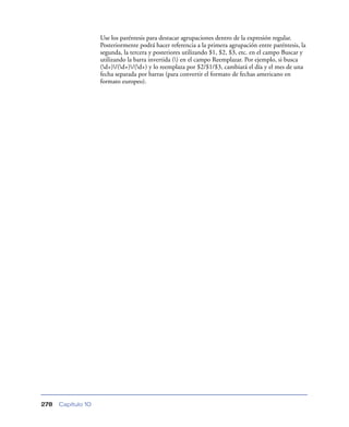 Use los paréntesis para destacar agrupaciones dentro de la expresión regular.
                    Posteriormente podrá hacer referencia a la primera agrupación entre paréntesis, la
                    segunda, la tercera y posteriores utilizando $1, $2, $3, etc. en el campo Buscar y
                    utilizando la barra invertida () en el campo Reemplazar. Por ejemplo, si busca
                    (d+)/(d+)/(d+) y lo reemplaza por $2/$1/$3, cambiará el día y el mes de una
                    fecha separada por barras (para convertir el formato de fechas americano en
                    formato europeo).




278   Capítulo 10
 