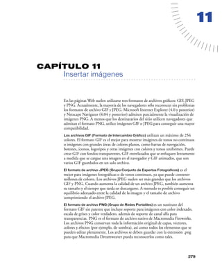 11


CAPÍTULO 11
         Insertar imágenes
   . . . . . . . . . . . . . . . . . . . . . . . . . . . . . . . . . . . . . . . . . . . . . . . . . . . . . . . .




         En las páginas Web suelen utilizarse tres formatos de archivos gráﬁcos: GIF, JPEG
         y PNG. Actualmente, la mayoría de los navegadores sólo reconocen sin problemas
         los formatos de archivo GIF y JPEG. Microsoft Internet Explorer (4.0 y posterior)
         y Netscape Navigator (4.04 y posterior) admiten parcialmente la visualización de
         imágenes PNG. A menos que los destinatarios del sitio utilicen navegadores que
         admitan el formato PNG, utilice imágenes GIF o JPEG para conseguir una mayor
         compatibilidad.
         Los archivos GIF (Formato de Intercambio Gráfico) utilizan un máximo de 256
         colores. El formato GIF es el mejor para mostrar imágenes de tonos no continuos
         o imágenes con grandes áreas de colores planos, como barras de navegación,
         botones, iconos, logotipos y otras imágenes con colores y tonos uniformes. Puede
         crear GIF con fondos transparentes, GIF entrelazados que se enfoquen lentamente
         a medida que se cargue una imagen en el navegador y GIF animados, que son
         varios GIF guardados en un solo archivo.
         El formato de archivo JPEG (Grupo Conjunto de Expertos Fotográficos)     es el
         mejor para imágenes fotográﬁcas o de tonos continuos, ya que puede contener
         millones de colores. Los archivos JPEG suelen ser más grandes que los archivos
         GIF y PNG. Cuando aumenta la calidad de un archivo JPEG, también aumenta
         su tamaño y el tiempo que tarda en descargarse. A menudo es posible conseguir un
         equilibrio adecuado entre la calidad de la imagen y el tamaño de archivo
         comprimiendo el archivo JPEG.
         El formato de archivo PNG (Grupo de Redes Portátiles)    es un sustituto del
         formato GIF sin patente que incluye soporte para imágenes con color indexado,
         escala de grises y color verdadero, además de soporte de canal alfa para
         transparencias. PNG es el formato de archivo nativo de Macromedia Fireworks.
         Los archivos PNG conservan toda la información original de capas, vectores,
         colores y efectos (por ejemplo, de sombra), así como todos los elementos que se
         pueden editar plenamente. Los archivos se deben guardar con la extensión .png
         para que Macromedia Dreamweaver pueda reconocerlos como tales.



                                                                                                            279
 