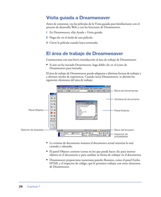 Visita guiada a Dreamweaver
                         Antes de comenzar, vea las películas de la Visita guiada para familiarizarse con el
                         proceso de desarrollo Web y con las funciones de Dreamweaver.
                         1   En Dreamweaver, elija Ayuda > Visita guiada.
                         2   Haga clic en el título de una película.
                         3   Cierre la película cuando haya terminado.


                         El área de trabajo de Dreamweaver
                         Comencemos con una breve introducción al área de trabajo de Dreamweaver.
                         • Si aún no ha iniciado Dreamweaver, haga doble clic en el icono de
                             Dreamweaver para iniciarlo.
                         El área de trabajo de Dreamweaver puede adaptarse a distintas formas de trabajar y
                         a diversos niveles de experiencia. Cuando inicie Dreamweaver, se abrirán los
                         siguientes elementos del área de trabajo:


                                                                                     Barra de herramientas


                                                                                     Ventana de documento



        Panel Objetos                                                                Panel flotante




 Selector de etiquetas                                                               Barra del lanzador
                                                                                     Inspector de
                                                                                     propiedades

                         • La ventana de documento muestra el documento actual mientras lo está
                             creando y editando.
                         • El panel Objetos contiene iconos en los que puede hacer clic para insertar
                             objetos en el documento y para cambiar su forma de trabajar en el documento.
                         • Dreamweaver proporciona numerosos paneles ﬂotantes, como el panel Estilos
                             HTML y el inspector de código, que le permiten trabajar con otros elementos
                             de Dreamweaver.




28    Capítulo 1
 