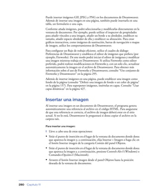 Puede insertar imágenes GIF, JPEG y PNG en los documentos de Dreamweaver.
                    Además de insertar una imagen en una página, también puede insertarla en una
                    tabla, un formulario o una capa.
                    Conforme añada imágenes, podrá seleccionarlas y modiﬁcarlas directamente en la
                    ventana de documento. Por ejemplo, puede utilizar el inspector de propiedades
                    para añadir vínculos a una imagen, añadir un borde a su alrededor, establecer su
                    tamaño, añadir espacio alrededor de ella y establecer su alineación. Para crear
                    gráﬁcos interactivos, como imágenes de sustitución, barras de navegación o mapas
                    de imagen, utilice los comportamientos de Dreamweaver.
                    Para conﬁgurar un ﬂujo de trabajo eﬁciente, utilice el cuadro de diálogo
                    Preferencias de Dreamweaver y establezca el editor de imágenes que preﬁera (por
                    ejemplo, Fireworks). De este modo podrá iniciar el editor de imágenes y modiﬁcar
                    una imagen mientras trabaja en Dreamweaver. Si utiliza Fireworks como editor
                    preferido, podrá realizar modiﬁcaciones en Fireworks y, con un solo clic, actualizar
                    automáticamente la imagen en el archivo de Dreamweaver. Para obtener más
                    información sobre el uso de Fireworks y Dreamweaver, consulte “Uso conjunto de
                    Fireworks y Dreamweaver” en la página 295.
                    Además de insertar imágenes en una página, puede establecer una imagen como
                    fondo de la página (consulte “Deﬁnir una imagen de fondo o un color de página”
                    en la página 157). Para superponer imágenes, insértelas en capas. Consulte “Usar
                    capas dinámicas” en la página 427.


                    Insertar una imagen
                    Al insertar una imagen en un documento de Dreamweaver, el programa genera
                    automáticamente una referencia al archivo en el código HTML. Para asegurarse
                    de que esta referencia es correcta, el archivo de imagen deberá estar en el sitio
                    actual. Si no lo está, Dreamweaver le preguntará si desea copiar el archivo en la
                    carpeta raíz.

                    Para insertar una imagen:

                    1   Lleve a cabo una de estas operaciones:
                    • Sitúe el punto de inserción en el lugar de la ventana de documento donde desea
                        que aparezca la imagen y, a continuación, elija Insertar > Imagen o haga clic en
                        el botón Insertar imagen de la categoría Común del panel Objetos.
                    • Sitúe el punto de inserción en el lugar de la ventana de documento donde desea
                        que aparezca la imagen y, a continuación, presione Control+Alt+I (Windows) o
                        Comando+Opción+I (Macintosh).
                    • Arrastre el botón Insertar imagen desde el panel Objetos hasta la posición
                        deseada de la ventana de documento.




280   Capítulo 11
 