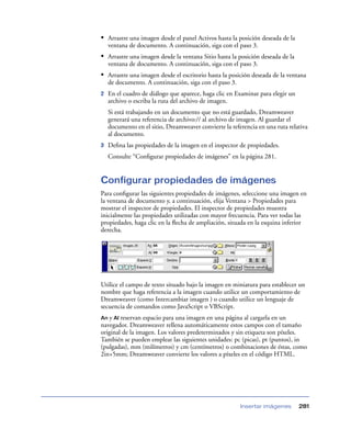 • Arrastre una imagen desde el panel Activos hasta la posición deseada de la
    ventana de documento. A continuación, siga con el paso 3.
• Arrastre una imagen desde la ventana Sitio hasta la posición deseada de la
    ventana de documento. A continuación, siga con el paso 3.
• Arrastre una imagen desde el escritorio hasta la posición deseada de la ventana
    de documento. A continuación, siga con el paso 3.
2   En el cuadro de diálogo que aparece, haga clic en Examinar para elegir un
    archivo o escriba la ruta del archivo de imagen.
    Si está trabajando en un documento que no está guardado, Dreamweaver
    generará una referencia de archivo:// al archivo de imagen. Al guardar el
    documento en el sitio, Dreamweaver convierte la referencia en una ruta relativa
    al documento.
3   Deﬁna las propiedades de la imagen en el inspector de propiedades.
    Consulte “Conﬁgurar propiedades de imágenes” en la página 281.


Configurar propiedades de imágenes
Para conﬁgurar las siguientes propiedades de imágenes, seleccione una imagen en
la ventana de documento y, a continuación, elija Ventana > Propiedades para
mostrar el inspector de propiedades. El inspector de propiedades muestra
inicialmente las propiedades utilizadas con mayor frecuencia. Para ver todas las
propiedades, haga clic en la ﬂecha de ampliación, situada en la esquina inferior
derecha.




Utilice el campo de texto situado bajo la imagen en miniatura para establecer un
nombre que haga referencia a la imagen cuando utilice un comportamiento de
Dreamweaver (como Intercambiar imagen ) o cuando utilice un lenguaje de
secuencia de comandos como JavaScript o VBScript.
An y Al reservan espacio para una imagen en una página al cargarla en un
navegador. Dreamweaver rellena automáticamente estos campos con el tamaño
original de la imagen. Los valores predeterminados y sin etiqueta son píxeles.
También se pueden emplear las siguientes unidades: pc (picas), pt (puntos), in
(pulgadas), mm (milímetros) y cm (centímetros) o combinaciones de éstas, como
2in+5mm; Dreamweaver convierte los valores a píxeles en el código HTML.




                                                        Insertar imágenes       281
 
