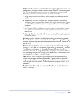 Destino especiﬁca el marco o la ventana donde se cargará la página vinculada. Esta
opción no está disponible cuando la imagen no está vinculada a otro archivo. En la
lista Destino ﬁguran los nombres de todos los marcos del documento actual.
También puede seleccionar estos nombres de destino reservados:
•        carga el archivo vinculado en una ventana de navegador nueva y sin
    _blank
    nombre.
•   _parent carga el archivo vinculado en el conjunto de marcos padre o en la
    ventana del marco que contiene el vínculo. Si el marco que contiene el vínculo
    no está anidado, el archivo vinculado se cargará en la ventana completa del
    navegador.
•   _self carga el archivo vinculado en el mismo marco o ventana que el vínculo.
    Este destino es el predeterminado, por lo que normalmente no es preciso
    especiﬁcarlo.
•   _top carga el archivo vinculado en la ventana completa del navegador, quitando
    así todos los marcos.
Orig base especiﬁca la imagen que debe cargarse antes que la imagen principal.
Muchos diseñadores utilizan una versión de dos bits (blanco y negro) de la imagen
principal porque se carga más rápidamente y ofrece a los visitantes una idea de lo
que van a ver.
Borde establece en píxeles el ancho del borde del vínculo alrededor de la imagen.
Introduzca 0 para especiﬁcar sin bordes. Puede aplicar un borde tanto a imágenes
vinculadas como a imágenes no vinculadas. Puede establecer el color de los
vínculos en el cuadro de diálogo Propiedades de la página. Si establece un borde
para una imagen que no tiene vínculos, dicho borde tendrá el mismo color que el
texto del párrafo en el que se inserta la imagen.
Editar iniciael editor de imágenes que ha especiﬁcado en las preferencias de
editores externos y abre la imagen seleccionada. Cuando guarde el archivo de
imagen y vuelva a Dreamweaver, el programa actualizará la ventana de documento
con la imagen editada. Consulte “Utilizar un editor de imágenes externo” en la
página 291.
Restablecer tamaño restablece   los valores de An y Al para devolver el tamaño
original a la imagen.




                                                       Insertar imágenes         283
 