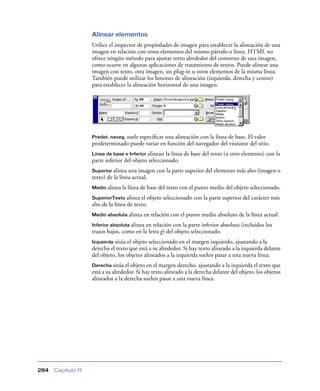 Alinear elementos
                    Utilice el inspector de propiedades de imagen para establecer la alineación de una
                    imagen en relación con otros elementos del mismo párrafo o línea. HTML no
                    ofrece ningún método para ajustar texto alrededor del contorno de una imagen,
                    como ocurre en algunas aplicaciones de tratamiento de textos. Puede alinear una
                    imagen con texto, otra imagen, un plug-in u otros elementos de la misma línea.
                    También puede utilizar los botones de alineación (izquierda, derecha y centro)
                    para establecer la alineación horizontal de una imagen.




                    Predet. naveg. suele
                                      especiﬁcar una alineación con la línea de base. El valor
                    predeterminado puede variar en función del navegador del visitante del sitio.
                    Línea de base e Inferior alinean  la línea de base del texto (u otro elemento) con la
                    parte inferior del objeto seleccionado.
                    Superior alinea  una imagen con la parte superior del elemento más alto (imagen o
                    texto) de la línea actual.
                    Medio alinea la línea de base del texto con el punto medio del objeto seleccionado.

                    SuperiorTexto alinea   el objeto seleccionado con la parte superior del carácter más
                    alto de la línea de texto.
                    Medio absoluta alinea   en relación con el punto medio absoluto de la línea actual.
                    Inferior absoluta alinea en relación con la parte inferior absoluta (incluidos los
                    trazos bajos, como en la letra g) del objeto seleccionado.
                    Izquierda sitúa el objeto seleccionado en el margen izquierdo, ajustando a la
                    derecha el texto que está a su alrededor. Si hay texto alineado a la izquierda delante
                    del objeto, los objetos alineados a la izquierda suelen pasar a una nueva línea.
                    Derecha sitúa el objeto en el margen derecho, ajustando a la izquierda el texto que
                    está a su alrededor. Si hay texto alineado a la derecha delante del objeto, los objetos
                    alineados a la derecha suelen pasar a una nueva línea.




284   Capítulo 11
 
