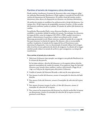 Cambiar el tamaño de imágenes y otros elementos
Puede cambiar visualmente el tamaño de elementos tales como imágenes, plug-
ins, películas Macromedia Shockwave o Flash, applets y controles de ActiveX en la
ventana de documento de Dreamweaver. El cambio visual del tamaño ayuda a
determinar cómo afecta a la disposición un elemento con distintas dimensiones.
Al cambiar de tamaño se restablecen los atributos width y height del elemento. Los
campos An y Al del inspector de propiedades muestran el ancho y el alto actuales
del elemento conforme cambia su tamaño. El tamaño de archivo del elemento no
cambia.
Las películas Macromedia Flash y otros elementos basados en vectores son
escalables y no pierden calidad al cambiar de tamaño. Sin embargo, los elementos
de mapas de bits, como las imágenes GIF, JPEG y PNG, pueden convertirse a
píxeles o distorsionarse al aumentar o reducir sus atributos width y height.
Mantenga presionada la tecla Mayús mientras cambia el tamaño de un mapa de
bits para mantener la relación de aspecto. No obstante, sólo es recomendable
cambiar visualmente el tamaño de los mapas de bits en Dreamweaver para
determinar la disposición. Una vez determinado el tamaño idóneo de la imagen,
edite el archivo en una aplicación de edición de imágenes. La edición de la imagen
también puede reducir su tamaño de archivo y, por consiguiente, su tiempo de
transferencia.

Para cambiar el tamaño de un elemento:

1   Seleccione el elemento (por ejemplo, una imagen o una película Shockwave) en
    la ventana de documento.
    En los lados inferior y derecho del elemento y en la esquina inferior derecha
    aparecen manejadores de cambio de tamaño. Si no aparecen, haga clic fuera del
    elemento cuyo tamaño desea cambiar y vuelva a seleccionarlo o haga clic en
    <img> en el selector de etiquetas para seleccionar el elemento.

2   Cambie el tamaño del elemento llevando a cabo una de estas operaciones:
• Para ajustar el ancho del elemento, arrastre el manejador de selección del lado
    derecho.
• Para ajustar el alto del elemento, arrastre el manejador de selección de la parte
    inferior.
• Para ajustar al mismo tiempo el ancho y el alto del elemento, arrastre el
    manejador de selección de la esquina.
• Para conservar las proporciones del elemento (su relación ancho/alto) al ajustar
    sus dimensiones, arrastre el manejador de selección de la esquina mientras
    presiona la tecla Mayús.




                                                        Insertar imágenes        285
 