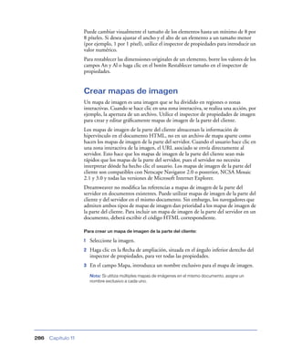 Puede cambiar visualmente el tamaño de los elementos hasta un mínimo de 8 por
                    8 píxeles. Si desea ajustar el ancho y el alto de un elemento a un tamaño menor
                    (por ejemplo, 1 por 1 píxel), utilice el inspector de propiedades para introducir un
                    valor numérico.
                    Para restablecer las dimensiones originales de un elemento, borre los valores de los
                    campos An y Al o haga clic en el botón Restablecer tamaño en el inspector de
                    propiedades.


                    Crear mapas de imagen
                    Un mapa de imagen es una imagen que se ha dividido en regiones o zonas
                    interactivas. Cuando se hace clic en una zona interactiva, se realiza una acción, por
                    ejemplo, la apertura de un archivo. Utilice el inspector de propiedades de imagen
                    para crear y editar gráﬁcamente mapas de imagen de la parte del cliente.
                    Los mapas de imagen de la parte del cliente almacenan la información de
                    hipervínculo en el documento HTML, no en un archivo de mapa aparte como
                    hacen los mapas de imagen de la parte del servidor. Cuando el usuario hace clic en
                    una zona interactiva de la imagen, el URL asociado se envía directamente al
                    servidor. Esto hace que los mapas de imagen de la parte del cliente sean más
                    rápidos que los mapas de la parte del servidor, pues el servidor no necesita
                    interpretar dónde ha hecho clic el usuario. Los mapas de imagen de la parte del
                    cliente son compatibles con Netscape Navigator 2.0 o posterior, NCSA Mosaic
                    2.1 y 3.0 y todas las versiones de Microsoft Internet Explorer.
                    Dreamweaver no modiﬁca las referencias a mapas de imagen de la parte del
                    servidor en documentos existentes. Puede utilizar mapas de imagen de la parte del
                    cliente y del servidor en el mismo documento. Sin embargo, los navegadores que
                    admiten ambos tipos de mapas de imagen dan prioridad a los mapas de imagen de
                    la parte del cliente. Para incluir un mapa de imagen de la parte del servidor en un
                    documento, deberá escribir el código HTML correspondiente.

                    Para crear un mapa de imagen de la parte del cliente:

                    1   Seleccione la imagen.
                    2   Haga clic en la ﬂecha de ampliación, situada en el ángulo inferior derecho del
                        inspector de propiedades, para ver todas las propiedades.
                    3   En el campo Mapa, introduzca un nombre exclusivo para el mapa de imagen.
                        Nota: Si utiliza múltiples mapas de imágenes en el mismo documento, asigne un
                        nombre exclusivo a cada uno.




286   Capítulo 11
 