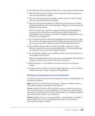 4   Para deﬁnir las áreas de mapas de imagen, lleve a cabo una de estas operaciones:
• Seleccione la herramienta circular y arrastre el puntero sobre la imagen para
    crear una zona interactiva circular.
• Seleccione la herramienta de rectángulo y arrastre el puntero sobre la imagen
    para crear una zona interactiva rectangular.
• Seleccione la herramienta poligonal y deﬁna una zona interactiva con forma
    irregular haciendo clic una vez en cada esquina. Haga clic en la herramienta de
    ﬂecha para cerrar la forma.
    Una vez creada la zona interactiva, aparecerá el inspector de propiedades de
    zonas interactivas. Para obtener más información sobre el inspector de
    propiedades de zonas interactivas, consulte “Conﬁgurar propiedades de zonas
    interactivas” en la página 287.
5   En el campo Vínculo del inspector de propiedades de zonas interactivas, haga
    clic en el icono de carpeta para acceder al archivo que desea que abrir al hacer
    clic en la zona interactiva. También puede escribir el nombre del archivo.
6   Para establecer dónde se abrirá el archivo vinculado, escriba en el campo
    Destino el nombre de la ventana donde deberá abrirse. También puede elegir
    un nombre de marco en el menú emergente Destino.
7   En el campo Alt, escriba el texto que desea mostrar como texto alternativo en
    los navegadores de sólo texto.
    Algunos navegadores muestran este texto como una descripción de herramienta
    cuando el usuario detiene el ratón sobre la zona interactiva.
8   Repita los pasos 4 a 7 para deﬁnir otras zonas interactivas en el mapa de
    imagen.
9   Cuando termine de deﬁnir el mapa de imagen, haga clic en un área en blanco
    del documento para cambiar el inspector de propiedades.

Configurar propiedades de zonas interactivas
Cuando se selecciona una zona interactiva aparece el inspector de propiedades con
las siguientes opciones.
Mapa  especiﬁca el nombre del mapa de imagen. Asigne un nombre exclusivo a
cada mapa de imagen contenido en un documento.
Vínculo  especiﬁca el archivo o URL que debe mostrarse cuando el usuario hace
clic en la zona interactiva. Si desea establecer un vínculo con un archivo desde el
mismo sitio, introduzca una ruta relativa al documento. Los nombres de archivos
que comienzan por archivo:// no son relativos.
Destino especiﬁca el marco o la ventana donde se cargará la página vinculada. La
opción Destino no se encontrará disponible hasta que la zona interactiva
seleccionada contenga un vínculo.



                                                         Insertar imágenes       287
 
