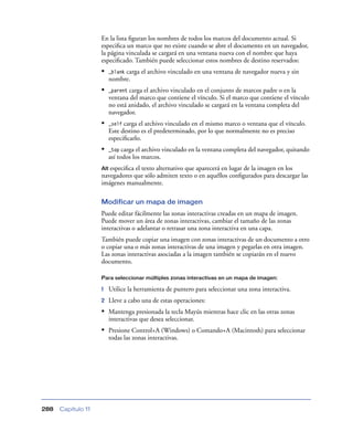 En la lista ﬁguran los nombres de todos los marcos del documento actual. Si
                    especiﬁca un marco que no existe cuando se abre el documento en un navegador,
                    la página vinculada se cargará en una ventana nueva con el nombre que haya
                    especiﬁcado. También puede seleccionar estos nombres de destino reservados:
                    •        carga el archivo vinculado en una ventana de navegador nueva y sin
                        _blank
                        nombre.
                    •   _parent carga el archivo vinculado en el conjunto de marcos padre o en la
                        ventana del marco que contiene el vínculo. Si el marco que contiene el vínculo
                        no está anidado, el archivo vinculado se cargará en la ventana completa del
                        navegador.
                    •   _self carga el archivo vinculado en el mismo marco o ventana que el vínculo.
                        Este destino es el predeterminado, por lo que normalmente no es preciso
                        especiﬁcarlo.
                    •   _top carga el archivo vinculado en la ventana completa del navegador, quitando
                        así todos los marcos.
                    Alt especiﬁca el texto alternativo que aparecerá en lugar de la imagen en los
                    navegadores que sólo admiten texto o en aquéllos conﬁgurados para descargar las
                    imágenes manualmente.

                    Modificar un mapa de imagen
                    Puede editar fácilmente las zonas interactivas creadas en un mapa de imagen.
                    Puede mover un área de zonas interactivas, cambiar el tamaño de las zonas
                    interactivas o adelantar o retrasar una zona interactiva en una capa.
                    También puede copiar una imagen con zonas interactivas de un documento a otro
                    o copiar una o más zonas interactivas de una imagen y pegarlas en otra imagen.
                    Las zonas interactivas asociadas a la imagen también se copiarán en el nuevo
                    documento.

                    Para seleccionar múltiples zonas interactivas en un mapa de imagen:

                    1   Utilice la herramienta de puntero para seleccionar una zona interactiva.
                    2   Lleve a cabo una de estas operaciones:
                    • Mantenga presionada la tecla Mayús mientras hace clic en las otras zonas
                        interactivas que desea seleccionar.
                    • Presione Control+A (Windows) o Comando+A (Macintosh) para seleccionar
                        todas las zonas interactivas.




288   Capítulo 11
 