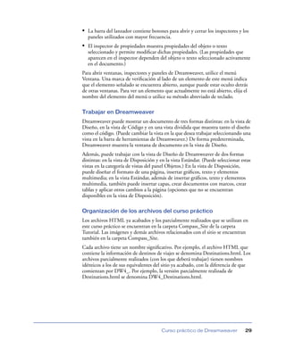 • La barra del lanzador contiene botones para abrir y cerrar los inspectores y los
  paneles utilizados con mayor frecuencia.
• El inspector de propiedades muestra propiedades del objeto o texto
  seleccionado y permite modiﬁcar dichas propiedades. (Las propiedades que
  aparecen en el inspector dependen del objeto o texto seleccionado activamente
  en el documento.)
Para abrir ventanas, inspectores y paneles de Dreamweaver, utilice el menú
Ventana. Una marca de veriﬁcación al lado de un elemento de este menú indica
que el elemento señalado se encuentra abierto, aunque puede estar oculto detrás
de otras ventanas. Para ver un elemento que actualmente no está abierto, elija el
nombre del elemento del menú o utilice su método abreviado de teclado.

Trabajar en Dreamweaver
Dreamweaver puede mostrar un documento de tres formas distintas: en la vista de
Diseño, en la vista de Código y en una vista dividida que muestra tanto el diseño
como el código. (Puede cambiar la vista en la que desea trabajar seleccionando una
vista en la barra de herramientas de Dreamweaver.) De forma predeterminada,
Dreamweaver muestra la ventana de documento en la vista de Diseño.
Además, puede trabajar con la vista de Diseño de Dreamweaver de dos formas
distintas: en la vista de Disposición y en la vista Estándar. (Puede seleccionar estas
vistas en la categoría de vistas del panel Objetos.) En la vista de Disposición,
puede diseñar el formato de una página, insertar gráﬁcos, texto y elementos
multimedia; en la vista Estándar, además de insertar gráﬁcos, texto y elementos
multimedia, también puede insertar capas, crear documentos con marcos, crear
tablas y aplicar otros cambios a la página (opciones que no se encuentran
disponibles en la vista de Disposición).

Organización de los archivos del curso práctico
Los archivos HTML ya acabados y los parcialmente realizados que se utilizan en
este curso práctico se encuentran en la carpeta Compass_Site de la carpeta
Tutorial. Las imágenes y demás archivos relacionados con el sitio se encuentran
también en la carpeta Compass_Site.
Cada archivo tiene un nombre signiﬁcativo. Por ejemplo, el archivo HTML que
contiene la información de destinos de viajes se denomina Destinations.html. Los
archivos parcialmente realizados (con los que deberá trabajar) tienen nombres
idénticos a los de sus equivalentes del sitio ya acabado, con la diferencia de que
comienzan por DW4_. Por ejemplo, la versión parcialmente realizada de
Destinations.html se denomina DW4_Destinations.html.




                                        Curso práctico de Dreamweaver              29
 
