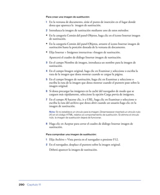 Para crear una imagen de sustitución:

                    1   En la ventana de documento, sitúe el punto de inserción en el lugar donde
                        desea que aparezca la imagen de sustitución.
                    2   Introduzca la imagen de sustitución mediante uno de estos métodos:
                    • En la categoría Común del panel Objetos, haga clic en el icono Insertar imagen
                        de sustitución.
                    • En la categoría Común del panel Objetos, arrastre el icono Insertar imagen de
                        sustitución hasta la posición deseada de la ventana de documento.
                    • Elija Insertar > Imágenes interactivas >Imagen de sustitución.
                        Aparecerá el cuadro de diálogo Insertar imagen de sustitución.
                    3   En el campo Nombre de imagen, introduzca un nombre para la imagen de
                        sustitución.
                    4   En el campo Imagen original, haga clic en Examinar y seleccione o escriba la
                        ruta de la imagen que desea mostrar cuando se cargue la página.
                    5   En el campo Imagen de sustitución, haga clic en Examinar y seleccione o
                        escriba la ruta de la imagen que desea mostrar cuando el puntero pase sobre la
                        imagen original.
                    6   Si desea precargar las imágenes en la caché del navegador de modo que se
                        carguen más rápidamente, seleccione la opción Carga previa de imágenes.
                    7   En el campo Al hacerse clic, ir a URL, haga clic en Examinar y seleccione o
                        escriba la ruta del archivo que desea abrir cuando un usuario haga clic en la
                        imagen de sustitución.
                        Nota: Si no establece un vínculo para la imagen, Dreamweaver insertará un vínculo nulo
                        (#) en el código HTML relativo al comportamiento de sustitución. Si elimina el vínculo
                        nulo, la imagen de sustitución dejará de funcionar.

                    8   Haga clic en Aceptar para cerrar el cuadro de diálogo Insertar imagen de
                        sustitución.

                    Para comprobar una imagen de sustitución:

                    1   Elija Archivo > Vista previa en el navegador o presione F12.
                    2   En el navegador, desplace el puntero sobre la imagen original.
                        Deberá aparecer la imagen de sustitución.




290   Capítulo 11
 