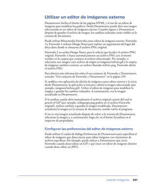 Utilizar un editor de imágenes externo
Dreamweaver facilita el diseño de las páginas HTML y el uso de un editor de
imágenes para modiﬁcar los gráﬁcos. Desde Dreamweaver puede abrir una imagen
seleccionada en un editor de imágenes externo. Cuando regrese a Dreamweaver
después de guardar el archivo de imagen, los cambios realizados serán visibles en la
ventana de documento.
Puede utilizar Macromedia Fireworks como editor de imágenes externo. Fireworks
3 y Fireworks 4 utilizan Design Notes para realizar un seguimiento del lugar del
disco duro donde se almacena el archivo PNG original.
Fireworks 2 no utiliza Design Notes, pero le solicita que localice el archivo PNG
original. Fireworks 1 busca automáticamente un archivo PNG con el mismo
nombre en la carpeta que contiene el archivo seleccionado. Por ejemplo, si
selecciona una imagen cuyo archivo de origen es imágenes/miFoto.gif y la carpeta
de imágenes también contiene un archivo llamado miFoto.png, Fireworks abrirá
el archivo PNG.
Para obtener más información sobre el uso conjunto de Fireworks y Dreamweaver,
consulte “Uso conjunto de Fireworks y Dreamweaver” en la página 295.
Si establece otra aplicación de edición de imágenes como editor externo y la inicia
desde Dreamweaver, la aplicación se iniciará y abrirá la imagen seleccionada (por
ejemplo, imágenes/miFoto.gif ). Utilice el editor de imágenes para modiﬁcar la
imagen y guardar los cambios realizados. A continuación, vea la imagen
actualizada en Dreamweaver.
Si lo preﬁere, puede abrir manualmente el archivo original a partir del cual se
generó el GIF (por ejemplo, milogotipo.png podría ser el archivo Fireworks
original), realizar cambios y guardar la imagen modiﬁcada. Dreamweaver
actualizará la imagen en la ventana de documento cuando vuelva al programa.
Si no ve una imagen actualizada después de volver a la ventana de Dreamweaver,
seleccione la imagen y, a continuación, haga clic en el botón Actualizar en el
inspector de propiedades.

Configurar las preferencias del editor de imágenes externo
Puede utilizar el cuadro de diálogo Preferencias de Dreamweaver para especiﬁcar el
editor de imágenes que desea iniciar para editar imágenes con extensiones de
archivo especíﬁcas. Por ejemplo, puede indicar a Dreamweaver que inicie
Fireworks cuando desee editar un GIF y que inicie un editor de imágenes distinto
cuando desee editar un JPEG.




                                                        Insertar imágenes       291
 