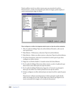 Puede establecer más de un editor externo para una extensión de archivo.
                    Posteriormente, cuando esté preparado para editar la imagen, podrá emplear el
                    menú contextual para elegir un editor.




                    Para configurar un editor de imágenes externo para un tipo de archivo existente:

                    1   Abra el cuadro de diálogo Tipos de archivo/editores llevando a cabo una de
                        estas operaciones:
                    • Elija Edición > Preferencias y seleccione Tipos de archivo/editores.
                    • Elija Edición > Editar con editor externo y seleccione Tipos de archivo/editores.
                    2   En la lista Extensiones, seleccione la extensión de archivo para la que desea
                        conﬁgurar un editor externo.
                    3   Haga clic en el botón Añadir (+) situado encima de la lista Editores.
                    4   En el cuadro de diálogo Seleccionar editor externo, acceda a la aplicación que
                        desea iniciar como editor para este tipo de archivo.
                    5   En el cuadro de diálogo Preferencias, haga clic en Convertir en principal si
                        desea que este editor sea el editor primario de este tipo de archivo.
                    6   Si desea conﬁgurar un editor adicional para este tipo de archivo, repita los pasos
                        3 y 4.
                        Dreamweaver utilizará automáticamente el editor principal cuando decida
                        editar una imagen de este tipo. Puede elegir otros editores que ﬁguren en el
                        menú contextual de la imagen en la ventana de documento.




292   Capítulo 11
 