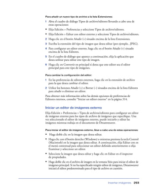 Para añadir un nuevo tipo de archivo a la lista Extensiones:

1   Abra el cuadro de diálogo Tipos de archivo/editores llevando a cabo una de
    estas operaciones:
• Elija Edición > Preferencias y seleccione Tipos de archivo/editores.
• Elija Edición > Editar con editor externo y seleccione Tipos de archivo/editores.
2   Haga clic en el botón Añadir (+) situado encima de la lista Extensiones.
3   Escriba la extensión del tipo de imagen que desea editar (por ejemplo, .JPEG).
4   Para conﬁgurar un editor externo, haga clic en el botón Añadir (+) situado
    encima de la lista Editores.
5   En el cuadro de diálogo que aparece a continuación, elija la aplicación que
    desea utilizar para editar este tipo de imagen.
6   Haga clic en Convertir en principal si desea que este editor sea el editor
    principal para este tipo de imágenes.

Para cambiar la configuración del editor:

1   En las preferencias de editores externos, haga clic en la extensión de archivo
    para la que desea cambiar el editor.
2   Utilice los botones Añadir (+) o Borrar (–) situados encima de la lista Editores
    para añadir o eliminar un editor.
Para obtener más información sobre las demás opciones de preferencias de
Editores externos, consulte “Iniciar un editor externo” en la página 314.

Iniciar un editor de imágenes externo
Elija Edición > Preferencias > Tipos de archivos/editores para conﬁgurar un editor
de imágenes externo para los tipos de archivo de imágenes que especiﬁque. Una
vez seleccionado el editor de imágenes externo, puede iniciarlo y editar las
imágenes mientras trabaja en el documento de Dreamweaver.

Para iniciar el editor de imágenes externo, lleve a cabo una de estas operaciones:

• Haga doble clic en la imagen que desea editar.
• Haga clic con el botón derecho (Windows) o mientras presiona la tecla Control
    (Macintosh) en la imagen que desea editar. A continuación, elija Editar con en
    el menú contextual para seleccionar un editor deﬁnido anteriormente o elija
    Examinar y seleccione un editor.
• Seleccione la imagen que desea editar y haga clic en Editar en el inspector
    de propiedades.
• Haga doble clic en el archivo de imagen en la ventana Sitio para iniciar el editor de
    imágenes principal. Si no ha especiﬁcado ningún editor de imágenes, Dreamweaver
    iniciará el editor predeterminado para el tipo de archivo en cuestión.



                                                          Insertar imágenes       293
 