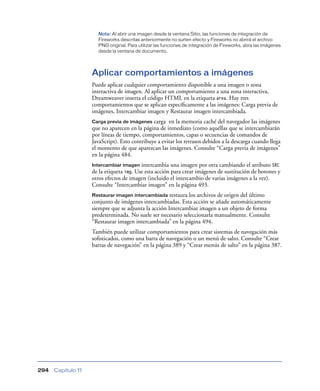 Nota: Al abrir una imagen desde la ventana Sitio, las funciones de integración de
                      Fireworks descritas anteriormente no surten efecto y Fireworks no abrirá el archivo
                      PNG original. Para utilizar las funciones de integración de Fireworks, abra las imágenes
                      desde la ventana de documento.




                    Aplicar comportamientos a imágenes
                    Puede aplicar cualquier comportamiento disponible a una imagen o zona
                    interactiva de imagen. Al aplicar un comportamiento a una zona interactiva,
                    Dreamweaver inserta el código HTML en la etiqueta area. Hay tres
                    comportamientos que se aplican especíﬁcamente a las imágenes: Carga previa de
                    imágenes, Intercambiar imagen y Restaurar imagen intercambiada.
                    Carga previa de imágenes carga en la memoria caché del navegador las imágenes
                    que no aparecen en la página de inmediato (como aquéllas que se intercambiarán
                    por líneas de tiempo, comportamientos, capas o secuencias de comandos de
                    JavaScript). Esto contribuye a evitar los retrasos debidos a la descarga cuando llega
                    el momento de que aparezcan las imágenes. Consulte “Carga previa de imágenes”
                    en la página 484.
                    Intercambiar imagen   intercambia una imagen por otra cambiando el atributo SRC
                    de la etiqueta img. Use esta acción para crear imágenes de sustitución de botones y
                    otros efectos de imagen (incluido el intercambio de varias imágenes a la vez).
                    Consulte “Intercambiar imagen” en la página 493.
                    Restaurar imagen intercambiada    restaura los archivos de origen del último
                    conjunto de imágenes intercambiadas. Esta acción se añade automáticamente
                    siempre que se adjunta la acción Intercambiar imagen a un objeto de forma
                    predeterminada. No suele ser necesario seleccionarla manualmente. Consulte
                    “Restaurar imagen intercambiada” en la página 494.
                    También puede utilizar comportamientos para crear sistemas de navegación más
                    soﬁsticados, como una barra de navegación o un menú de salto. Consulte “Crear
                    barras de navegación” en la página 389 y “Crear menús de salto” en la página 387.




294   Capítulo 11
 