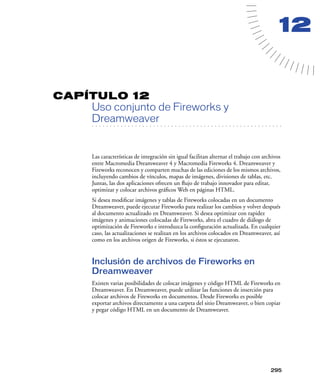 12


CAPÍTULO 12
         Uso conjunto de Fireworks y
         Dreamweaver
   . . . . . . . . . . . . . . . . . . . . . . . . . . . . . . . . . . . . . . . . . . . . . . . . . . . . . . . .




         Las características de integración sin igual facilitan alternar el trabajo con archivos
         entre Macromedia Dreamweaver 4 y Macromedia Fireworks 4. Dreamweaver y
         Fireworks reconocen y comparten muchas de las ediciones de los mismos archivos,
         incluyendo cambios de vínculos, mapas de imágenes, divisiones de tablas, etc.
         Juntas, las dos aplicaciones ofrecen un ﬂujo de trabajo innovador para editar,
         optimizar y colocar archivos gráﬁcos Web en páginas HTML.
         Si desea modiﬁcar imágenes y tablas de Fireworks colocadas en un documento
         Dreamweaver, puede ejecutar Fireworks para realizar los cambios y volver después
         al documento actualizado en Dreamweaver. Si desea optimizar con rapidez
         imágenes y animaciones coIocadas de Fireworks, abra el cuadro de diálogo de
         optimización de Fireworks e introduzca la conﬁguración actualizada. En cualquier
         caso, las actualizaciones se realizan en los archivos colocados en Dreamweaver, así
         como en los archivos origen de Fireworks, si éstos se ejecutaron.


         Inclusión de archivos de Fireworks en
         Dreamweaver
         Existen varias posibilidades de colocar imágenes y código HTML de Fireworks en
         Dreamweaver. En Dreamweaver, puede utilizar las funciones de inserción para
         colocar archivos de Fireworks en documentos. Desde Fireworks es posible
         exportar archivos directamente a una carpeta del sitio Dreamweaver, o bien copiar
         y pegar código HTML en un documento de Dreamweaver.




                                                                                                            295
 