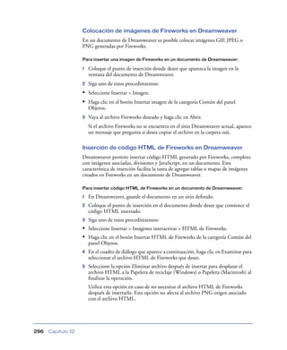 Colocación de imágenes de Fireworks en Dreamweaver
                    En un documento de Dreamweaver es posible colocar imágenes GIF, JPEG o
                    PNG generadas por Fireworks.

                    Para insertar una imagen de Fireworks en un documento de Dreamweaver:

                    1   Coloque el punto de inserción donde desee que aparezca la imagen en la
                        ventana del documento de Dreamweaver.
                    2   Siga uno de estos procedimientos:
                    • Seleccione Insertar > Imagen.
                    • Haga clic en el botón Insertar imagen de la categoría Común del panel
                        Objetos.
                    3   Vaya al archivo Fireworks deseado y haga clic en Abrir.
                        Si el archivo Fireworks no se encuentra en el sitio Dreamweaver actual, aparece
                        un mensaje que pregunta si desea copiar el archivo en la carpeta raíz.

                    Inserción de código HTML de Fireworks en Dreamweaver
                    Dreamweaver permite insertar código HTML generado por Fireworks, completo
                    con imágenes asociadas, divisiones y JavaScript, en un documento. Esta
                    característica de inserción facilita la tarea de agregar tablas o mapas de imágenes
                    creados en Fireworks en un documento de Dreamweaver.

                    Para insertar código HTML de Fireworks en un documento de Dreamweaver:

                    1   En Dreamweaver, guarde el documento en un sitio deﬁnido.
                    2   Coloque el punto de inserción en el documento donde desee que comience el
                        código HTML insertado.
                    3   Siga uno de estos procedimientos:
                    • Seleccione Insertar > Imágenes interactivas > HTML de Fireworks.
                    • Haga clic en el botón Insertar HTML de Fireworks de la categoría Común del
                        panel Objetos.
                    4   En el cuadro de diálogo que aparece a continuación, haga clic en Examinar para
                        seleccionar el archivo HTML de Fireworks que desee.
                    5   Seleccione la opción Eliminar archivo después de insertar para desplazar el
                        archivo HTML a la Papelera de reciclaje (Windows) o Papelera (Macintosh) al
                        ﬁnalizar la operación.
                        Utilice esta opción en caso de no necesitar el archivo HTML de Fireworks
                        después de insertarlo. Esta opción no afecta al archivo PNG origen asociado
                        con el archivo HTML.




296   Capítulo 12
 