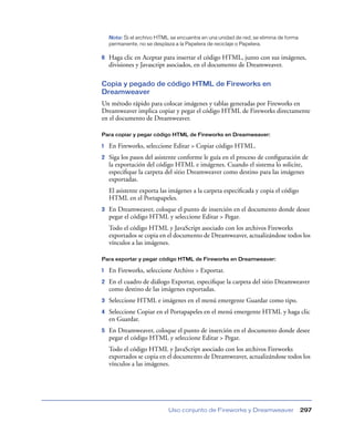 Nota: Si el archivo HTML se encuentra en una unidad de red, se elimina de forma
    permanente, no se desplaza a la Papelera de reciclaje o Papelera.

6   Haga clic en Aceptar para insertar el código HTML, junto con sus imágenes,
    divisiones y Javascript asociados, en el documento de Dreamweaver.

Copia y pegado de código HTML de Fireworks en
Dreamweaver
Un método rápido para colocar imágenes y tablas generadas por Fireworks en
Dreamweaver implica copiar y pegar el código HTML de Fireworks directamente
en el documento de Dreamweaver.

Para copiar y pegar código HTML de Fireworks en Dreamweaver:

1   En Fireworks, seleccione Editar > Copiar código HTML.
2   Siga los pasos del asistente conforme le guía en el proceso de conﬁguración de
    la exportación del código HTML e imágenes. Cuando el sistema lo solicite,
    especiﬁque la carpeta del sitio Dreamweaver como destino para las imágenes
    exportadas.
    El asistente exporta las imágenes a la carpeta especiﬁcada y copia el código
    HTML en el Portapapeles.
3   En Dreamweaver, coloque el punto de inserción en el documento donde desee
    pegar el código HTML y seleccione Editar > Pegar.
    Todo el código HTML y JavaScript asociado con los archivos Fireworks
    exportados se copia en el documento de Dreamweaver, actualizándose todos los
    vínculos a las imágenes.

Para exportar y pegar código HTML de Fireworks en Dreamweaver:

1   En Fireworks, seleccione Archivo > Exportar.
2   En el cuadro de diálogo Exportar, especiﬁque la carpeta del sitio Dreamweaver
    como destino de las imágenes exportadas.
3   Seleccione HTML e imágenes en el menú emergente Guardar como tipo.
4   Seleccione Copiar en el Portapapeles en el menú emergente HTML y haga clic
    en Guardar.
5   En Dreamweaver, coloque el punto de inserción en el documento donde desee
    pegar el código HTML y seleccione Editar > Pegar.
    Todo el código HTML y JavaScript asociado con los archivos Fireworks
    exportados se copia en el documento de Dreamweaver, actualizándose todos los
    vínculos a las imágenes.




                            Uso conjunto de Fireworks y Dreamweaver                   297
 