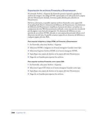 Exportación de archivos Fireworks a Dreamweaver
                    El comando Archivo > Exportar de Fireworks permite exportar y guardar los
                    archivos de imagen y de código HTML optimizados en la ubicación de la carpeta
                    del sitio Dreamweaver deseada. Entonces podrá abrirlos para editarlos en
                    Dreamweaver.
                    De forma alternativa, es posible exportar archivos Fireworks como capas CSS
                    (Cascading Style Sheet) o elementos de biblioteca de Dreamweaver. Los elementos
                    de biblioteca de Dreamweaver simpliﬁcan el proceso de editar y actualizar un
                    componente de sitio Web frecuentemente utilizado, como una serie de vínculos de
                    pie de página o una barra de navegación. Un elemento de biblioteca es una
                    porción de un archivo HTML ubicado en una carpeta denominada Library en el
                    directorio raíz del sitio. Es posible arrastrar copias de un elemento de biblioteca a
                    cualquier página del sitio Web.

                    Para exportar imágenes y código HTML de Fireworks a Dreamweaver:

                    1   En Fireworks, seleccione Archivo > Exportar.
                    2   Seleccione HTML e imágenes en el menú emergente Guardar como tipo.
                    3   Seleccione Exportar Archivo HTML en el menú emergente HTML.
                    4   Especiﬁque una carpeta de destino en la carpeta del sitio Dreamweaver.
                    5   Haga clic en Guardar para exportar los archivos.

                    Para exportar archivos Fireworks como capas CSS:

                    1   En Fireworks, seleccione Archivo > Exportar.
                    2   Seleccione Capas CSS (.htm) en el menú emergente Guardar como tipo.
                    3   Especiﬁque una carpeta de destino en la carpeta del sitio Dreamweaver.
                    4   Haga clic en Guardar para exportar los archivos.




298   Capítulo 12
 