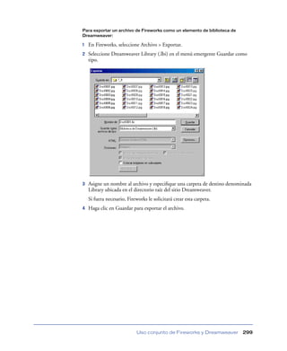 Para exportar un archivo de Fireworks como un elemento de biblioteca de
Dreamweaver:

1   En Fireworks, seleccione Archivo > Exportar.
2   Seleccione Dreamweaver Library (.lbi) en el menú emergente Guardar como
    tipo.




3   Asigne un nombre al archivo y especiﬁque una carpeta de destino denominada
    Library ubicada en el directorio raíz del sitio Dreamweaver.
    Si fuera necesario, Fireworks le solicitará crear esta carpeta.
4   Haga clic en Guardar para exportar el archivo.




                             Uso conjunto de Fireworks y Dreamweaver      299
 