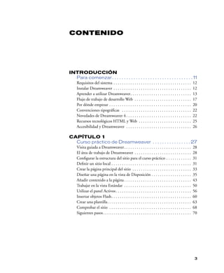 CONTENIDO




INTRODUCCIÓN
  Para comenzar . . . . . . . . . . . . . . . . . . . . . . . . . . . . . . . . . . 11
  Requisitos del sistema . . . . . . . . . . . . . . . . . . . . . . . . . . . . . . . . . . . . . 12
  Instalar Dreamweaver . . . . . . . . . . . . . . . . . . . . . . . . . . . . . . . . . . . . . 12
  Aprender a utilizar Dreamweaver. . . . . . . . . . . . . . . . . . . . . . . . . . . . . 13
  Flujo de trabajo de desarrollo Web . . . . . . . . . . . . . . . . . . . . . . . . . . . 17
  Por dónde empezar . . . . . . . . . . . . . . . . . . . . . . . . . . . . . . . . . . . . . . . 20
  Convenciones tipográﬁcas . . . . . . . . . . . . . . . . . . . . . . . . . . . . . . . . . 22
  Novedades de Dreamweaver 4 . . . . . . . . . . . . . . . . . . . . . . . . . . . . . . . 22
  Recursos tecnológicos HTML y Web . . . . . . . . . . . . . . . . . . . . . . . . . 25
  Accesibilidad y Dreamweaver . . . . . . . . . . . . . . . . . . . . . . . . . . . . . . . 26

CAPÍTULO 1
  Curso práctico de Dreamweaver . . . . . . . . . . . . . . . . 27
  Visita guiada a Dreamweaver. . . . . . . . . . . . . . . . . . . . . . . . . . . . . . . . 28
  El área de trabajo de Dreamweaver . . . . . . . . . . . . . . . . . . . . . . . . . . . 28
  Conﬁgurar la estructura del sitio para el curso práctico . . . . . . . . . . . . 31
  Deﬁnir un sitio local . . . . . . . . . . . . . . . . . . . . . . . . . . . . . . . . . . . . . . 31
  Crear la página principal del sitio . . . . . . . . . . . . . . . . . . . . . . . . . . . . 33
  Diseñar una página en la vista de Disposición . . . . . . . . . . . . . . . . . . . 35
  Añadir contenido a la página . . . . . . . . . . . . . . . . . . . . . . . . . . . . . . . . 43
  Trabajar en la vista Estándar . . . . . . . . . . . . . . . . . . . . . . . . . . . . . . . . 50
  Utilizar el panel Activos. . . . . . . . . . . . . . . . . . . . . . . . . . . . . . . . . . . . 56
  Insertar objetos Flash. . . . . . . . . . . . . . . . . . . . . . . . . . . . . . . . . . . . . . 60
  Crear una plantilla. . . . . . . . . . . . . . . . . . . . . . . . . . . . . . . . . . . . . . . . 63
  Comprobar el sitio . . . . . . . . . . . . . . . . . . . . . . . . . . . . . . . . . . . . . . . 68
  Siguientes pasos. . . . . . . . . . . . . . . . . . . . . . . . . . . . . . . . . . . . . . . . . . 70




                                                                                                      3
 