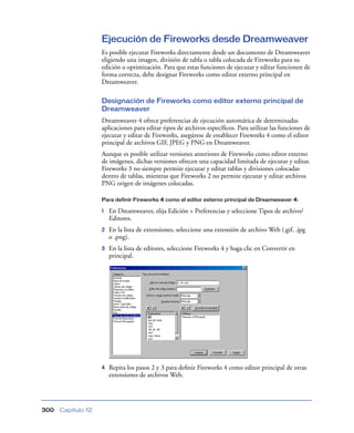 Ejecución de Fireworks desde Dreamweaver
                    Es posible ejecutar Fireworks directamente desde un documento de Dreamweaver
                    eligiendo una imagen, división de tabla o tabla colocada de Fireworks para su
                    edición u optimización. Para que estas funciones de ejecutar y editar funcionen de
                    forma correcta, debe designar Fireworks como editor externo principal en
                    Dreamweaver.

                    Designación de Fireworks como editor externo principal de
                    Dreamweaver
                    Dreamweaver 4 ofrece preferencias de ejecución automática de determinadas
                    aplicaciones para editar tipos de archivos especíﬁcos. Para utilizar las funciones de
                    ejecutar y editar de Fireworks, asegúrese de establecer Fireworks 4 como el editor
                    principal de archivos GIF, JPEG y PNG en Dreamweaver.
                    Aunque es posible utilizar versiones anteriores de Fireworks como editor externo
                    de imágenes, dichas versiones ofrecen una capacidad limitada de ejecutar y editar.
                    Fireworks 3 no siempre permite ejecutar y editar tablas y divisiones colocadas
                    dentro de tablas, mientras que Fireworks 2 no permite ejecutar y editar archivos
                    PNG origen de imágenes colocadas.

                    Para definir Fireworks 4 como el editor externo principal de Dreamweaver 4:

                    1   En Dreamweaver, elija Edición > Preferencias y seleccione Tipos de archivo/
                        Editores.
                    2   En la lista de extensiones, seleccione una extensión de archivo Web (.gif, .jpg
                        o .png).
                    3   En la lista de editores, seleccione Fireworks 4 y haga clic en Convertir en
                        principal.




                    4   Repita los pasos 2 y 3 para deﬁnir Fireworks 4 como editor principal de otras
                        extensiones de archivos Web.




300   Capítulo 12
 