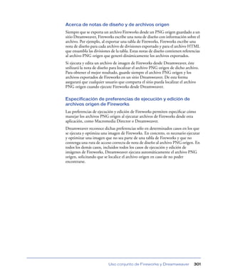 Acerca de notas de diseño y de archivos origen
Siempre que se exporta un archivo Fireworks desde un PNG origen guardado a un
sitio Dreamweaver, Fireworks escribe una nota de diseño con información sobre el
archivo. Por ejemplo, al exportar una tabla de Fireworks, Fireworks escribe una
nota de diseño para cada archivo de divisiones exportado y para el archivo HTML
que ensambla las divisiones de la tabla. Estas notas de diseño contienen referencias
al archivo PNG origen que generó dinámicamente los archivos exportados.
Si ejecuta y edita un archivo de imagen de Fireworks desde Dreamweaver, éste
utilizará la nota de diseño para localizar el archivo PNG origen de dicho archivo.
Para obtener el mejor resultado, guarde siempre el archivo PNG origen y los
archivos exportados de Fireworks en un sitio Dreamweaver. De esta forma
asegurará que cualquier usuario que comparta el sitio pueda localizar el archivo
PNG origen cuando ejecute Fireworks desde Dreamweaver.

Especificación de preferencias de ejecución y edición de
archivos origen de Fireworks
Las preferencias de ejecución y edición de Fireworks permiten especiﬁcar cómo
manejar los archivos PNG origen al ejecutar archivos de Fireworks desde otra
aplicación, como Macromedia Director o Dreamweaver.
Dreamweaver reconoce dichas preferencias sólo en determinados casos en los que
se ejecuta y optimiza una imagen de Fireworks. En concreto, es necesario ejecutar
y optimizar una imagen que no sea parte de una tabla de Fireworks y que no
contenga una ruta de acceso correcta de nota de diseño al archivo PNG origen. En
todos los demás casos, incluidos todos los casos de ejecución y edición de
imágenes de Fireworks, Dreamweaver ejecuta automáticamente el archivo PNG
origen, solicitando que se localice el archivo origen en caso de no poder
encontrarse.




                          Uso conjunto de Fireworks y Dreamweaver               301
 
