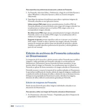 Para especificar las preferencias de ejecución y edición de Fireworks:

                    1   En Fireworks, seleccione Editar > Preferencias, y haga clic en la ﬁcha Ejecutar y
                        editar (Windows) o seleccione Ejecutar y editar en el menú emergente
                        (Macintosh).
                    2   Especiﬁque las opciones de preferencia para editar u optimizar imágenes de
                        Fireworks colocadas en una aplicación externa:
                        Utilizar siempre PNG origen   ejecuta automáticamente el archivo PNG de
                        Fireworks deﬁnido en la nota de diseño como origen de la imagen colocada. Las
                        actualizaciones se realizan tanto en el archivo PNG origen como en su
                        correspondiente imagen colocada.
                        No utilizar nunca PNG origen  ejecuta automáticamente la imagen colocada de
                        Fireworks, exista o no un archivo PNG origen. Las actualizaciones sólo se
                        realizan en la imagen colocada.
                        Preguntar al ejecutar permite especiﬁcar cada vez si ejecutar o no el archivo
                        PNG origen. Cuando se edita u optimiza una imagen colocada, Fireworks
                        muestra un mensaje que solicita tomar una decisión de ejecución y edición.
                        También es posible especiﬁcar preferencias de ejecución y edición globales a
                        partir de este mensaje.


                    Edición de archivos de Fireworks colocados
                    en Dreamweaver
                    La integración de la ejecución y edición permite utilizar Fireworks para modiﬁcar
                    imágenes y tablas generadas por Fireworks colocadas en un documento de
                    Dreamweaver. Dreamweaver ejecuta Fireworks de forma automática, lo que
                    permite editar la imagen en Fireworks. Las actualizaciones que se realizan en
                    Fireworks se aplican de forma automática a la imagen colocada en Dreamweaver.
                    Fireworks reconoce y conserva la mayoría de los cambios realizados en Dreamweaver,
                    lo que incluye modiﬁcación de vínculos, edición de mapas de imágenes, modiﬁcación
                    o cambio de nombre de divisiones de tablas, y edición de texto en divisiones de texto.
                    El Inspector de propiedades de Dreamweaver ayuda a identiﬁcar las imágenes,
                    divisiones de tabla y tablas de un documento generadas por Fireworks.

                    Edición de imágenes de Fireworks
                    Puede ejecutar Fireworks para editar imágenes individuales colocadas en un
                    documento de Dreamweaver.

                    Para ejecutar y editar una imagen de Fireworks colocada en Dreamweaver:

                    1   En Dreamweaver, seleccione Ventana > Propiedades para abrir el Inspector de
                        propiedades si fuera necesario.




302   Capítulo 12
 