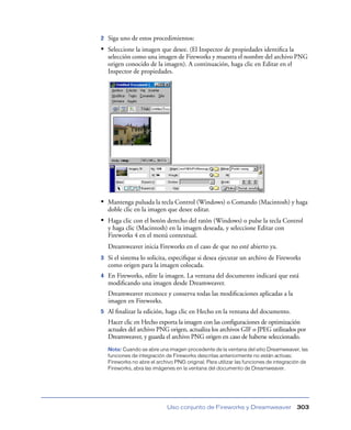 2   Siga uno de estos procedimientos:
• Seleccione la imagen que desee. (El Inspector de propiedades identiﬁca la
    selección como una imagen de Fireworks y muestra el nombre del archivo PNG
    origen conocido de la imagen). A continuación, haga clic en Editar en el
    Inspector de propiedades.




• Mantenga pulsada la tecla Control (Windows) o Comando (Macintosh) y haga
    doble clic en la imagen que desee editar.
• Haga clic con el botón derecho del ratón (Windows) o pulse la tecla Control
    y haga clic (Macintosh) en la imagen deseada, y seleccione Editar con
    Fireworks 4 en el menú contextual.
    Dreamweaver inicia Fireworks en el caso de que no esté abierto ya.
3   Si el sistema lo solicita, especiﬁque si desea ejecutar un archivo de Fireworks
    como origen para la imagen colocada.
4   En Fireworks, edite la imagen. La ventana del documento indicará que está
    modiﬁcando una imagen desde Dreamweaver.
    Dreamweaver reconoce y conserva todas las modiﬁcaciones aplicadas a la
    imagen en Fireworks.
5   Al ﬁnalizar la edición, haga clic en Hecho en la ventana del documento.
    Hacer clic en Hecho exporta la imagen con las conﬁguraciones de optimización
    actuales del archivo PNG origen, actualiza los archivos GIF o JPEG utilizados por
    Dreamweaver, y guarda el archivo PNG origen en caso de haberse seleccionado.
    Nota: Cuando se abre una imagen procedente de la ventana del sitio Dreamweaver, las
    funciones de integración de Fireworks descritas anteriormente no están activas;
    Fireworks no abre el archivo PNG original. Para utilizar las funciones de integración de
    Fireworks, abra las imágenes en la ventana del documento de Dreamweaver.




                              Uso conjunto de Fireworks y Dreamweaver                  303
 