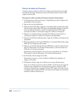 Edición de tablas de Fireworks
                    Cuando se ejecuta y edita una división de imagen que forma parte de una tabla
                    colocada de Fireworks, Dreamweaver ejecuta automáticamente el archivo PNG
                    origen de toda la tabla.

                    Para ejecutar y editar una tabla de Fireworks colocada en Dreamweaver:

                    1   En Dreamweaver, seleccione Ventana > Propiedades para abrir el Inspector de
                        propiedades si fuera necesario.
                    2   Siga uno de estos procedimientos:
                    • Haga clic dentro de la tabla, y haga clic en la etiqueta TABLE en la barra de estado
                        para seleccionar toda la tabla. (El Inspector de propiedades identiﬁca la selección
                        como una tabla de Fireworks y muestra el nombre del archivo PNG origen
                        conocido de la tabla). A continuación, haga clic en Editar en el Inspector.
                    • Haga clic en el ángulo superior izquierdo de la tabla para seleccionarla y, a
                        continuación, haga clic en Editar en el Inspector de propiedades.
                    • Seleccione la división de tabla que desee y haga clic en Editar en el Inspector de
                        propiedades.
                    • Mantenga pulsada la tecla Control (Windows) o Comando (Macintosh) y haga
                        doble clic en la imagen que desee editar.
                    • Haga clic con el botón derecho del ratón (Windows) o pulse la tecla Control y
                        haga clic (Macintosh) en la división de tabla deseada, y seleccione Editar con
                        Fireworks 4 en el menú contextual.
                        Dreamweaver inicia Fireworks en el caso de que no esté abierto ya. El archivo
                        PNG origen de toda la tabla aparece en la ventana del documento.
                    3   En Fireworks, edite la imagen de la tabla.
                        Dreamweaver reconoce y conserva todas las modiﬁcaciones aplicadas a la
                        imagen en Fireworks.
                    4   Al ﬁnalizar la edición, haga clic en Hecho en la ventana del documento.
                        Hacer clic en Hecho exporta los archivos HTML y de divisiones de imagen de
                        la tabla con las conﬁguraciones de optimización actuales, actualiza la tabla
                        colocada en Dreamweaver, y guarda el archivo PNG origen. Fireworks exporta
                        y reemplaza sólo los archivos HTML y de divisiones de imagen necesarios para
                        actualizar la tabla en Dreamweaver.




304   Capítulo 12
 